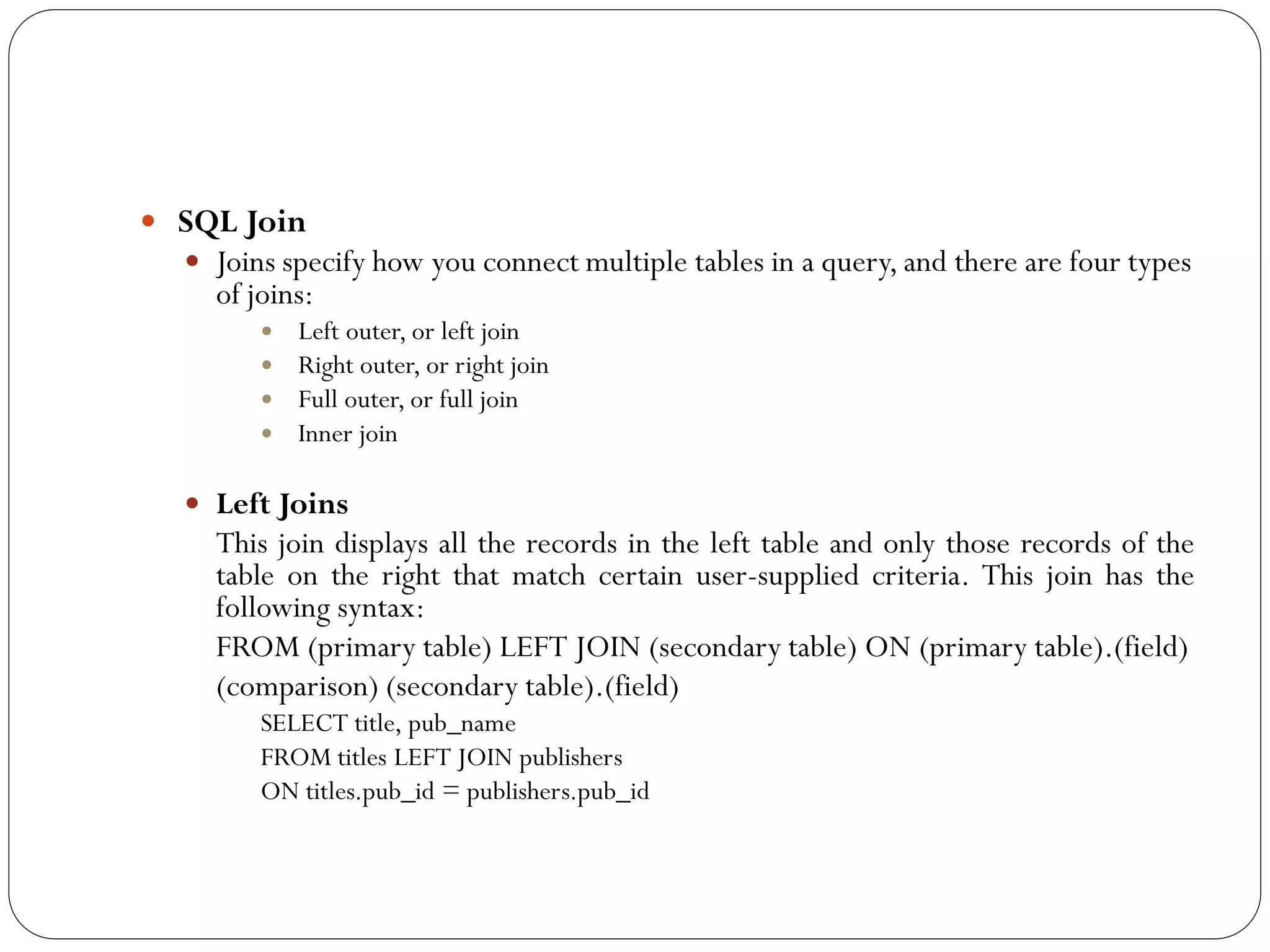  SQL Join
   Joins specify how you connect multiple tables in a query, and there are four types
      of joins:
           Left outer, or left join
           Right outer, or right join
           Full outer, or full join
           Inner join


    Left Joins
      This join displays all the records in the left table and only those records of the
      table on the right that match certain user-supplied criteria. This join has the
      following syntax:
      FROM (primary table) LEFT JOIN (secondary table) ON (primary table).(field)
      (comparison) (secondary table).(field)
          SELECT title, pub_name
          FROM titles LEFT JOIN publishers
          ON titles.pub_id = publishers.pub_id
 