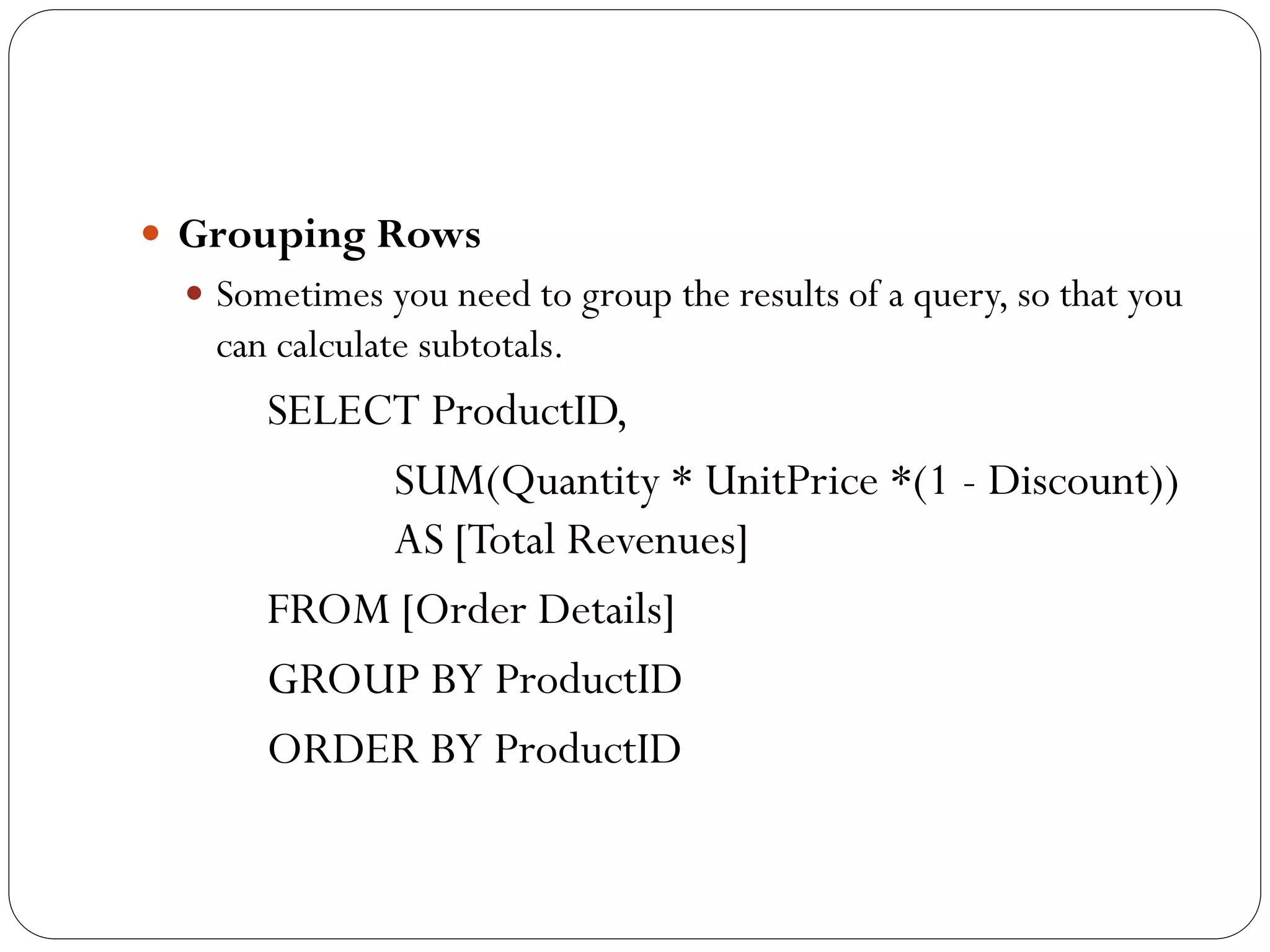  Grouping Rows
  Sometimes you need to group the results of a query, so that you
   can calculate subtotals.
      SELECT ProductID,
           SUM(Quantity * UnitPrice *(1 - Discount))
           AS [Total Revenues]
      FROM [Order Details]
      GROUP BY ProductID
      ORDER BY ProductID
 