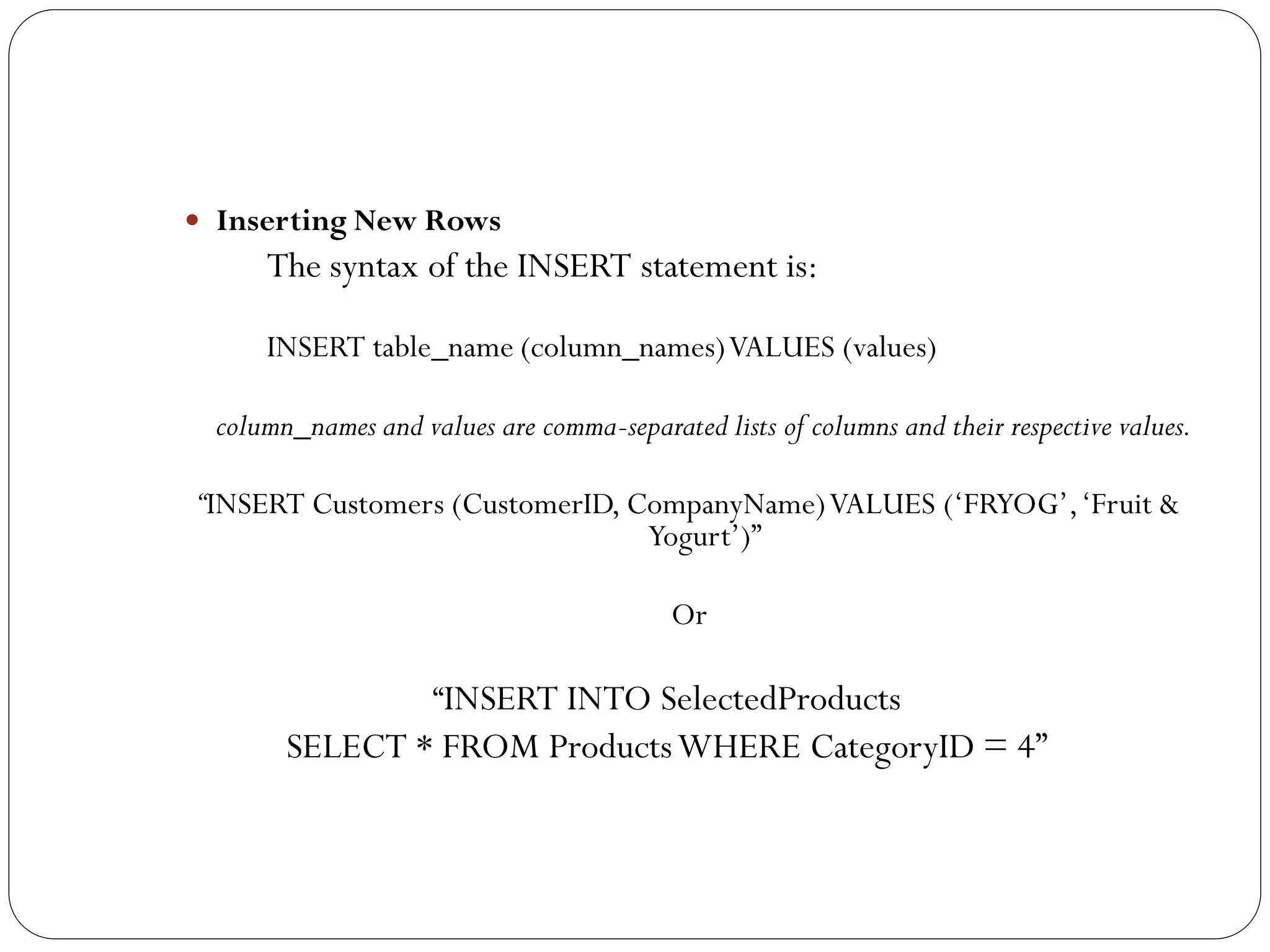  Inserting New Rows
      The syntax of the INSERT statement is:

      INSERT table_name (column_names) VALUES (values)

  column_names and values are comma-separated lists of columns and their respective values.

“INSERT Customers (CustomerID, CompanyName) VALUES („FRYOG‟, „Fruit &
                                Yogurt‟)”

                                           Or

                     “INSERT INTO SelectedProducts
        SELECT * FROM Products WHERE CategoryID = 4”
 