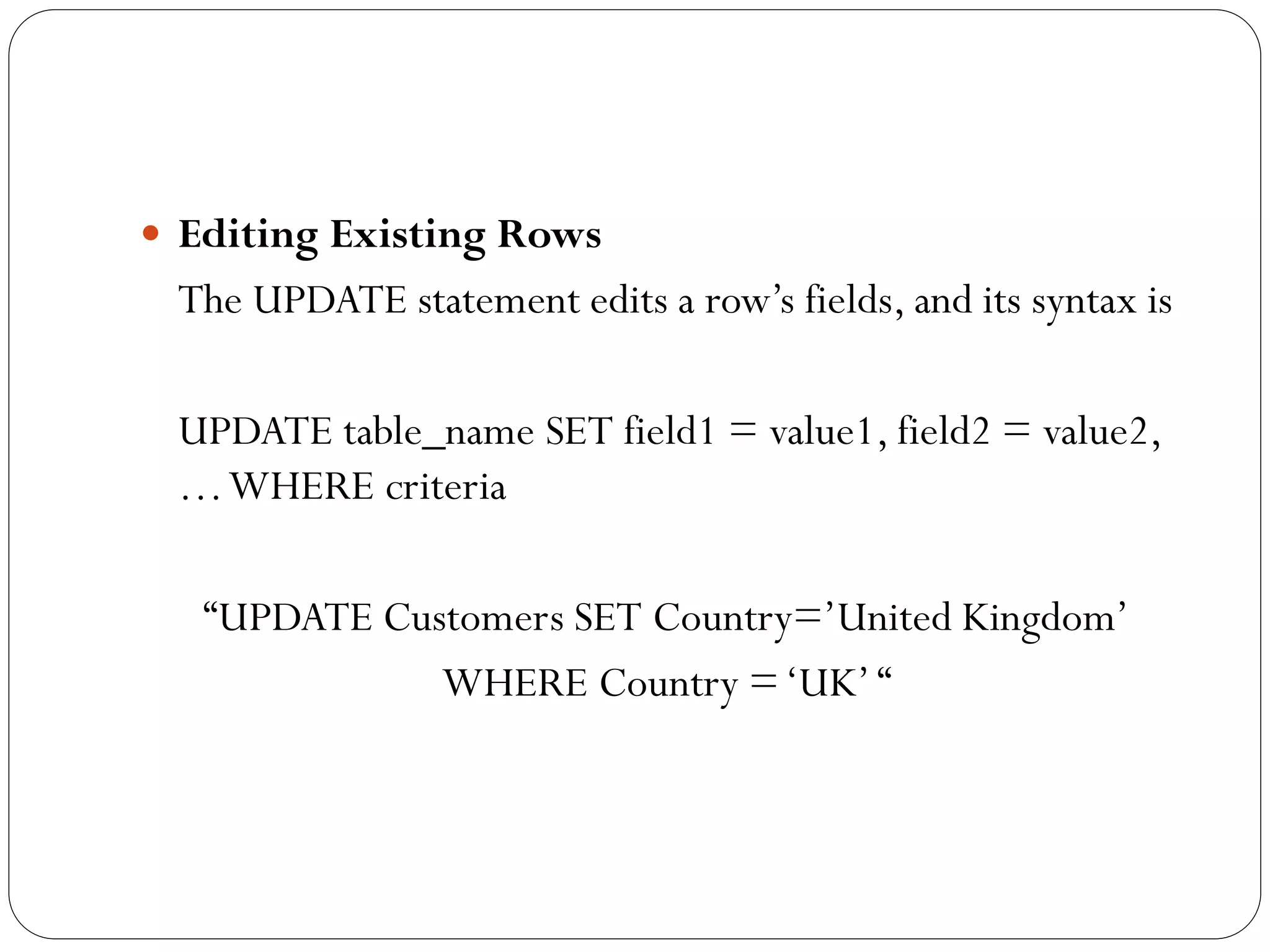  Editing Existing Rows
 The UPDATE statement edits a row‟s fields, and its syntax is

 UPDATE table_name SET field1 = value1, field2 = value2,
 … WHERE criteria

   “UPDATE Customers SET Country=‟United Kingdom‟
              WHERE Country = „UK‟ “
 