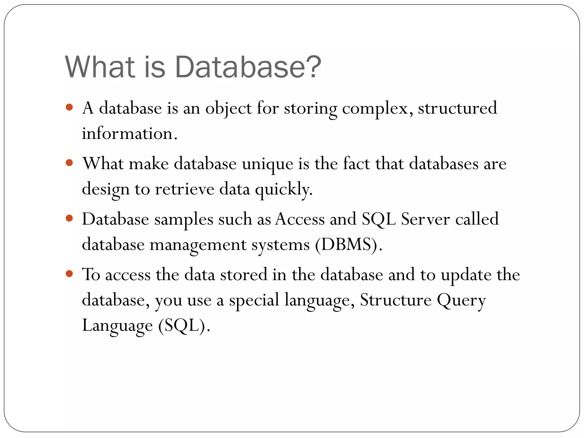 What is Database?
 A database is an object for storing complex, structured
  information.
 What make database unique is the fact that databases are
  design to retrieve data quickly.
 Database samples such as Access and SQL Server called
  database management systems (DBMS).
 To access the data stored in the database and to update the
  database, you use a special language, Structure Query
  Language (SQL).
 
