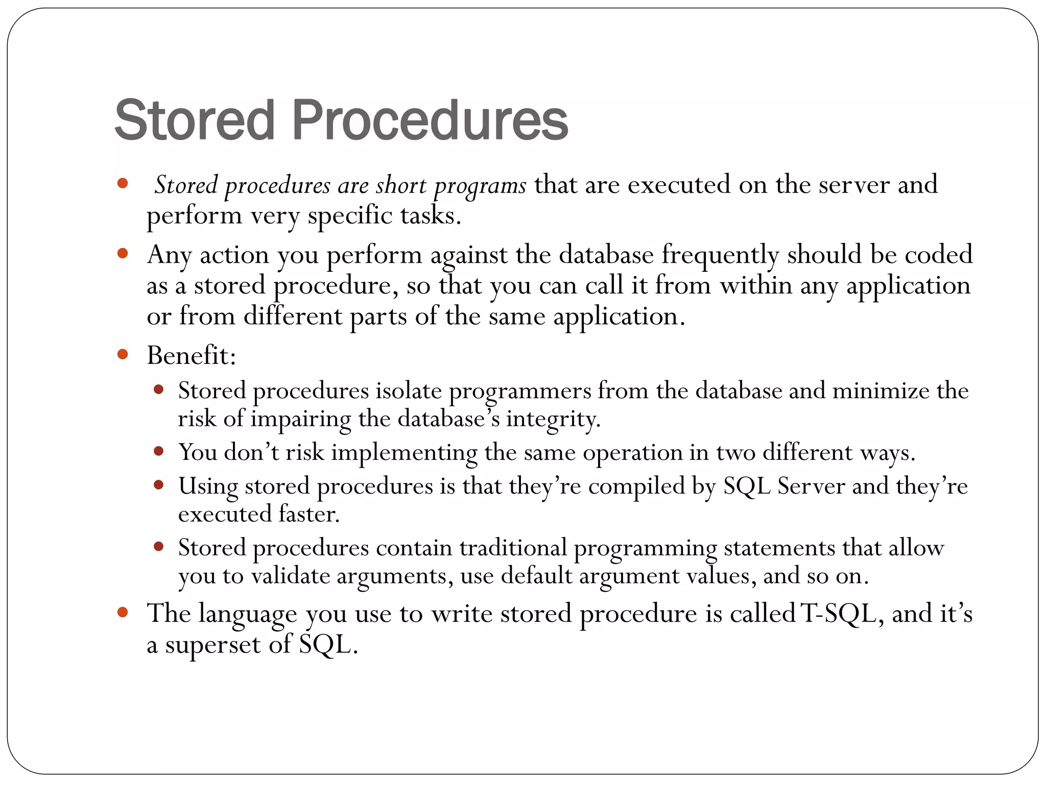 Stored Procedures
 Stored procedures are short programs that are executed on the server and
  perform very specific tasks.
 Any action you perform against the database frequently should be coded
  as a stored procedure, so that you can call it from within any application
  or from different parts of the same application.
 Benefit:
    Stored procedures isolate programmers from the database and minimize the
     risk of impairing the database‟s integrity.
    You don‟t risk implementing the same operation in two different ways.
    Using stored procedures is that they‟re compiled by SQL Server and they‟re
     executed faster.
    Stored procedures contain traditional programming statements that allow
     you to validate arguments, use default argument values, and so on.
 The language you use to write stored procedure is called T-SQL, and it‟s
  a superset of SQL.
 