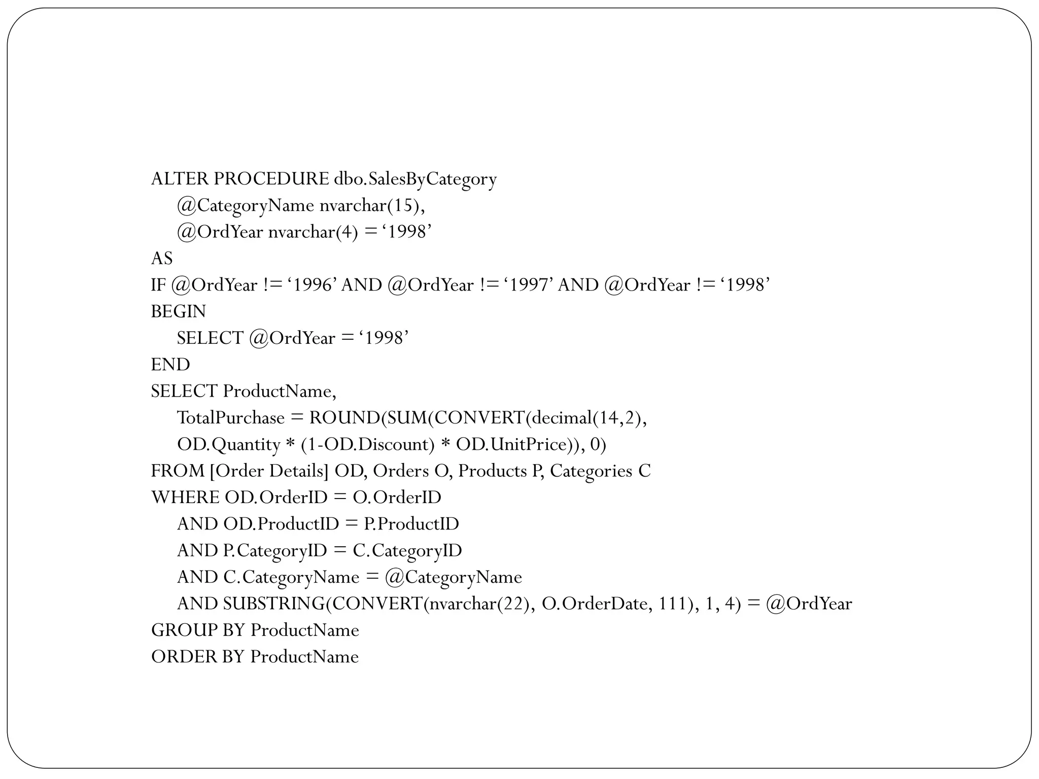 ALTER PROCEDURE dbo.SalesByCategory
   @CategoryName nvarchar(15),
   @OrdYear nvarchar(4) = „1998‟
AS
IF @OrdYear != „1996‟ AND @OrdYear != „1997‟ AND @OrdYear != „1998‟
BEGIN
   SELECT @OrdYear = „1998‟
END
SELECT ProductName,
   TotalPurchase = ROUND(SUM(CONVERT(decimal(14,2),
   OD.Quantity * (1-OD.Discount) * OD.UnitPrice)), 0)
FROM [Order Details] OD, Orders O, Products P, Categories C
WHERE OD.OrderID = O.OrderID
   AND OD.ProductID = P.ProductID
   AND P.CategoryID = C.CategoryID
   AND C.CategoryName = @CategoryName
   AND SUBSTRING(CONVERT(nvarchar(22), O.OrderDate, 111), 1, 4) = @OrdYear
GROUP BY ProductName
ORDER BY ProductName
 