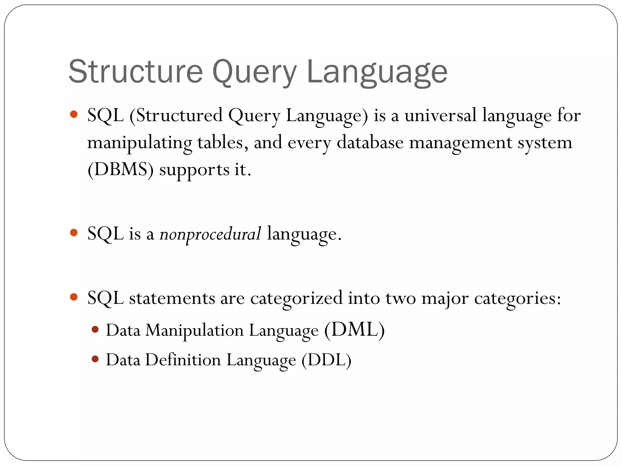 Structure Query Language
 SQL (Structured Query Language) is a universal language for
  manipulating tables, and every database management system
  (DBMS) supports it.

 SQL is a nonprocedural language.


 SQL statements are categorized into two major categories:
   Data Manipulation Language (DML)
   Data Definition Language (DDL)
 