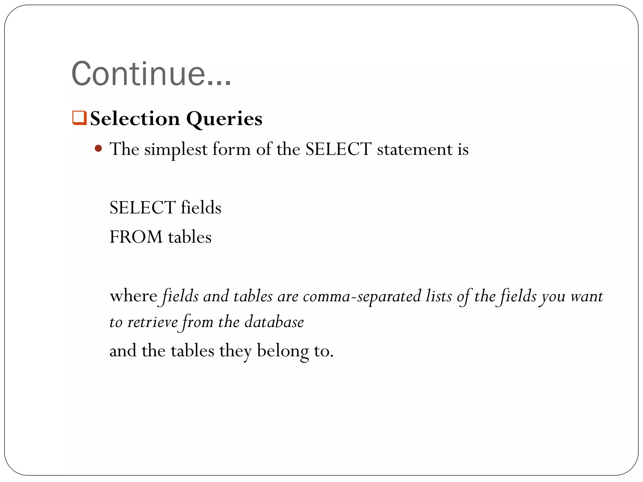 Continue…
 Selection Queries
   The simplest form of the SELECT statement is


   SELECT fields
   FROM tables

   where fields and tables are comma-separated lists of the fields you want
   to retrieve from the database
   and the tables they belong to.
 