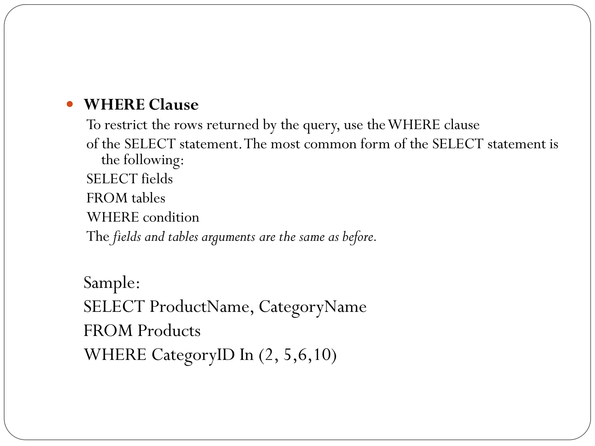  WHERE Clause
  To restrict the rows returned by the query, use the WHERE clause
  of the SELECT statement. The most common form of the SELECT statement is
     the following:
  SELECT fields
  FROM tables
  WHERE condition
  The fields and tables arguments are the same as before.

 Sample:
 SELECT ProductName, CategoryName
 FROM Products
 WHERE CategoryID In (2, 5,6,10)
 
