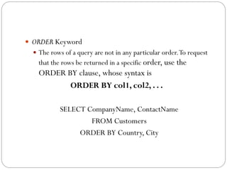  ORDER Keyword
   The rows of a query are not in any particular order. To request
    that the rows be returned in a specific order, use the
    ORDER BY clause, whose syntax is
           ORDER BY col1, col2, . . .

            SELECT CompanyName, ContactName
                    FROM Customers
                 ORDER BY Country, City
 