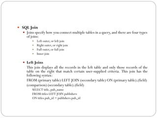  SQL Join
   Joins specify how you connect multiple tables in a query, and there are four types
      of joins:
           Left outer, or left join
           Right outer, or right join
           Full outer, or full join
           Inner join


    Left Joins
      This join displays all the records in the left table and only those records of the
      table on the right that match certain user-supplied criteria. This join has the
      following syntax:
      FROM (primary table) LEFT JOIN (secondary table) ON (primary table).(field)
      (comparison) (secondary table).(field)
          SELECT title, pub_name
          FROM titles LEFT JOIN publishers
          ON titles.pub_id = publishers.pub_id
 
