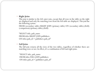  Right Joins
  This join is similar to the left outer join, except that all rows in the table on the right
  are displayed and only the matching rows from the left table are displayed. This join has
  the following syntax:
  FROM (secondary table) RIGHT JOIN (primary table) ON (secondary table).(field)
  (comparison) (primary table).(field)

  “SELECT title, pub_name
  FROM titles RIGHT JOIN publishers
  ON titles.pub_id = publishers.pub_id”

 Full Joins
  The full join returns all the rows of the two tables, regardless of whether there are
  matching rows or not. In effect, it‟s a combination of left and right joins.

   “SELECT title, pub_name
   FROM titles FULL JOIN publishers
   ON titles.pub_id = publishers.pub_id”
 