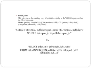  Inner Joins
  This join returns the matching rows of both tables, similar to the WHERE clause, and has
  the following syntax:
  FROM (primary table) INNER JOIN (secondary table) ON (primary table).(field)
  (comparison) (secondary table).(field)

“SELECT titles.title, publishers.pub_name FROM titles, publishers
              WHERE titles.pub_id = publishers.pub_id”

                                        Or

                “SELECT titles.title, publishers.pub_name
    FROM titles INNER JOIN publishers ON titles.pub_id =
                    publishers.pub_id”
 
