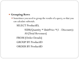  Grouping Rows
  Sometimes you need to group the results of a query, so that you
   can calculate subtotals.
      SELECT ProductID,
           SUM(Quantity * UnitPrice *(1 - Discount))
           AS [Total Revenues]
      FROM [Order Details]
      GROUP BY ProductID
      ORDER BY ProductID
 