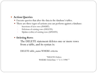  Action Queries
   Execute queries that alter the data in the database‟s tables.
   There are three types of actions you can perform against a database:
    1.   Insertions of new rows (INSERT)
    2.   Deletions of existing rows (DELETE)
    3.   Updates (edits) of existing rows (UPDATE)

   Deleting Rows
        The DELETE statement deletes one or more rows
        from a table, and its syntax is:
        DELETE table_name WHERE criteria

                                 “DELETE Orders
                           WHERE OrderDate < „1/1/1998‟ ”
 