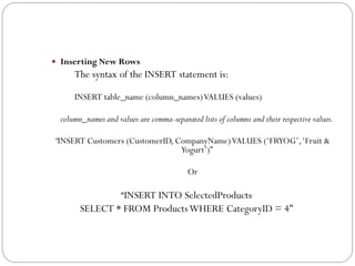  Inserting New Rows
      The syntax of the INSERT statement is:

      INSERT table_name (column_names) VALUES (values)

  column_names and values are comma-separated lists of columns and their respective values.

“INSERT Customers (CustomerID, CompanyName) VALUES („FRYOG‟, „Fruit &
                                Yogurt‟)”

                                           Or

                     “INSERT INTO SelectedProducts
        SELECT * FROM Products WHERE CategoryID = 4”
 
