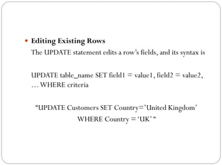  Editing Existing Rows
 The UPDATE statement edits a row‟s fields, and its syntax is

 UPDATE table_name SET field1 = value1, field2 = value2,
 … WHERE criteria

   “UPDATE Customers SET Country=‟United Kingdom‟
              WHERE Country = „UK‟ “
 