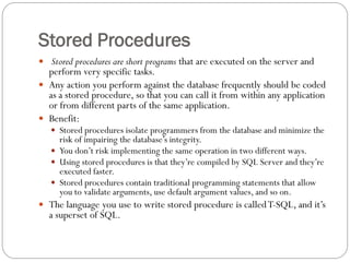 Stored Procedures
 Stored procedures are short programs that are executed on the server and
  perform very specific tasks.
 Any action you perform against the database frequently should be coded
  as a stored procedure, so that you can call it from within any application
  or from different parts of the same application.
 Benefit:
    Stored procedures isolate programmers from the database and minimize the
     risk of impairing the database‟s integrity.
    You don‟t risk implementing the same operation in two different ways.
    Using stored procedures is that they‟re compiled by SQL Server and they‟re
     executed faster.
    Stored procedures contain traditional programming statements that allow
     you to validate arguments, use default argument values, and so on.
 The language you use to write stored procedure is called T-SQL, and it‟s
  a superset of SQL.
 