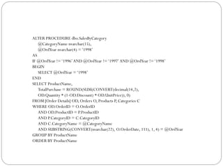 ALTER PROCEDURE dbo.SalesByCategory
   @CategoryName nvarchar(15),
   @OrdYear nvarchar(4) = „1998‟
AS
IF @OrdYear != „1996‟ AND @OrdYear != „1997‟ AND @OrdYear != „1998‟
BEGIN
   SELECT @OrdYear = „1998‟
END
SELECT ProductName,
   TotalPurchase = ROUND(SUM(CONVERT(decimal(14,2),
   OD.Quantity * (1-OD.Discount) * OD.UnitPrice)), 0)
FROM [Order Details] OD, Orders O, Products P, Categories C
WHERE OD.OrderID = O.OrderID
   AND OD.ProductID = P.ProductID
   AND P.CategoryID = C.CategoryID
   AND C.CategoryName = @CategoryName
   AND SUBSTRING(CONVERT(nvarchar(22), O.OrderDate, 111), 1, 4) = @OrdYear
GROUP BY ProductName
ORDER BY ProductName
 