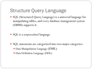 Structure Query Language
 SQL (Structured Query Language) is a universal language for
  manipulating tables, and every database management system
  (DBMS) supports it.

 SQL is a nonprocedural language.


 SQL statements are categorized into two major categories:
   Data Manipulation Language (DML)
   Data Definition Language (DDL)
 