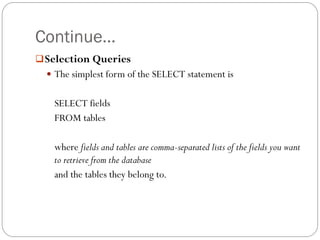 Continue…
 Selection Queries
   The simplest form of the SELECT statement is


   SELECT fields
   FROM tables

   where fields and tables are comma-separated lists of the fields you want
   to retrieve from the database
   and the tables they belong to.
 