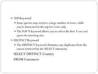  TOP Keyword
   Some queries may retrieve a large number of rows, while
    you‟re interested in the top few rows only.
   The TOP N keyword allows you to select the first N rows and
    ignore the remaining ones.
 DISTINCT Keyword
   The DISTINCT keyword eliminates any duplicates from the
    cursor retrieved by the SELECT statement.
 SELECT DISTINCT Country
 FROM Customers
 