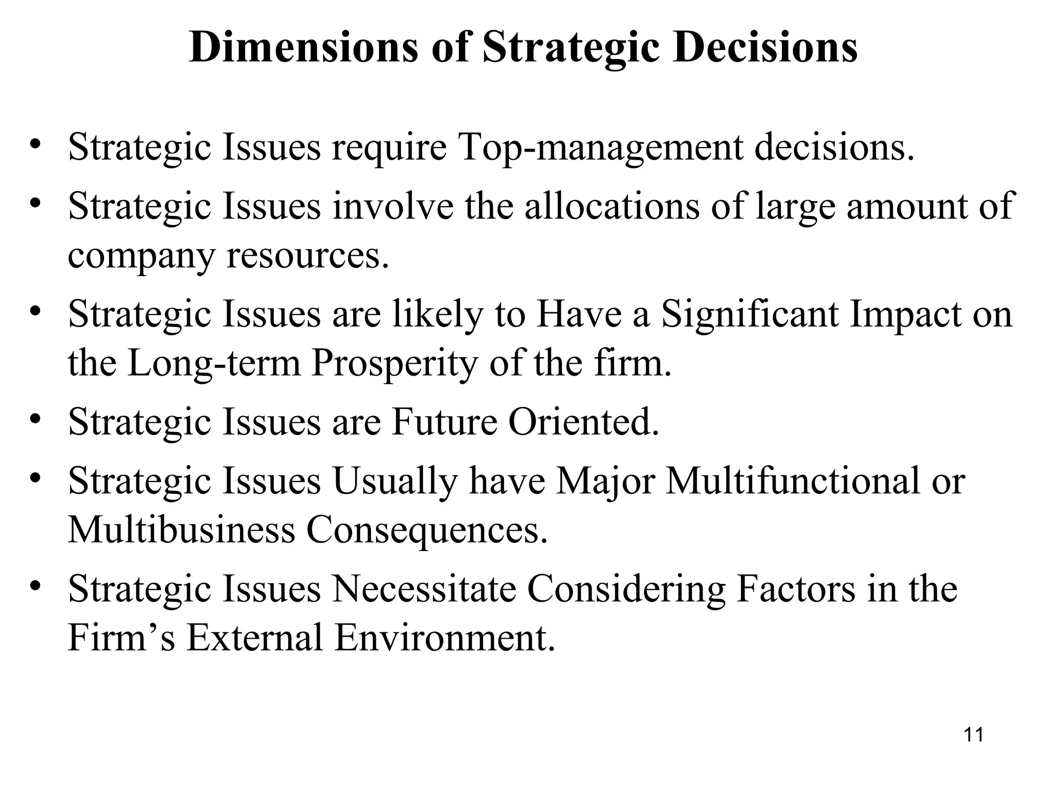 Dimensions of Strategic Decisions
• Strategic Issues require Top-management decisions.
• Strategic Issues involve the allocations of large amount of
company resources.
• Strategic Issues are likely to Have a Significant Impact on
the Long-term Prosperity of the firm.
• Strategic Issues are Future Oriented.
• Strategic Issues Usually have Major Multifunctional or
Multibusiness Consequences.
• Strategic Issues Necessitate Considering Factors in the
Firm’s External Environment.
11
 