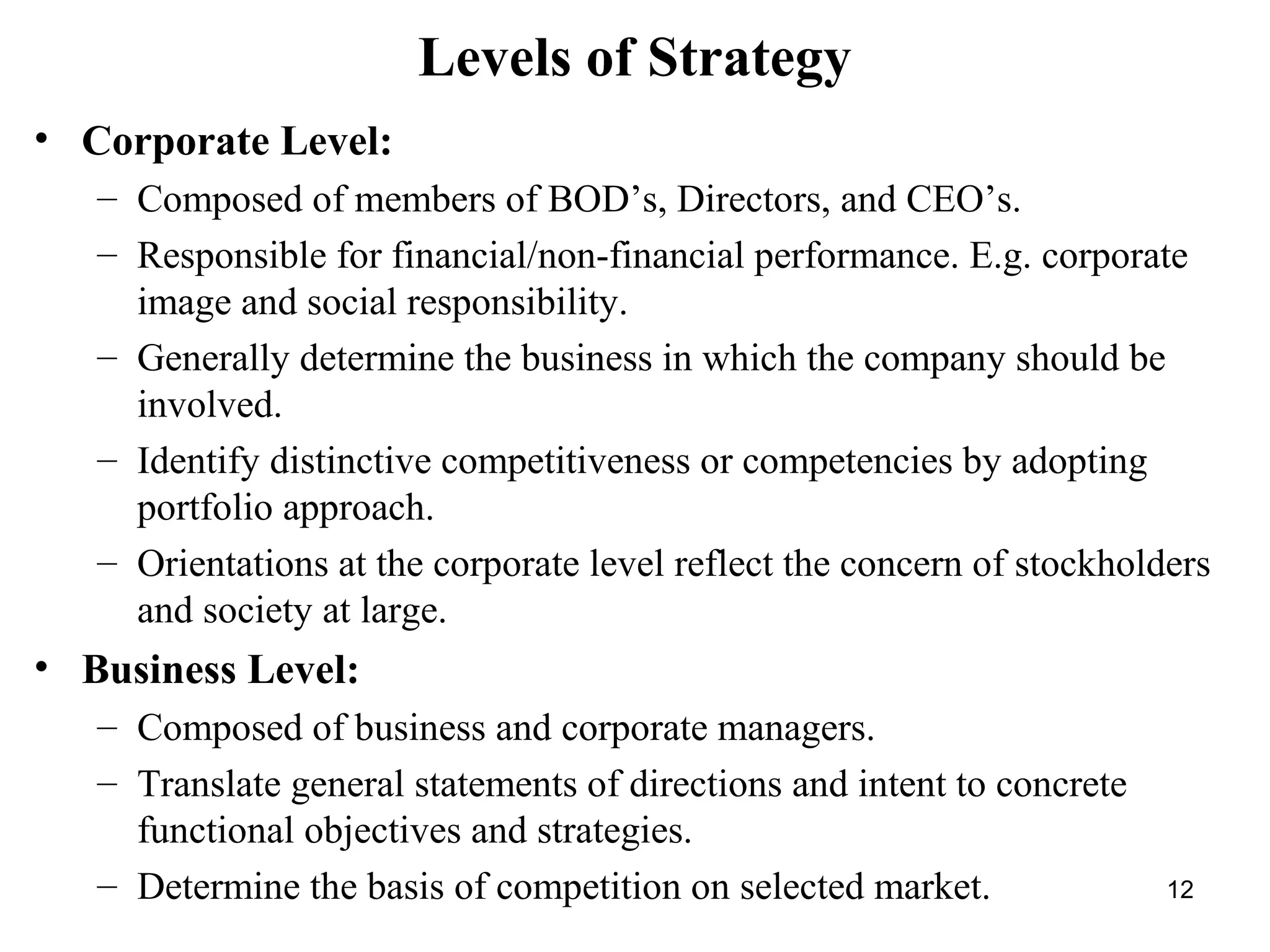 Levels of Strategy
• Corporate Level:
– Composed of members of BOD’s, Directors, and CEO’s.
– Responsible for financial/non-financial performance. E.g. corporate
image and social responsibility.
– Generally determine the business in which the company should be
involved.
– Identify distinctive competitiveness or competencies by adopting
portfolio approach.
– Orientations at the corporate level reflect the concern of stockholders
and society at large.
• Business Level:
– Composed of business and corporate managers.
– Translate general statements of directions and intent to concrete
functional objectives and strategies.
– Determine the basis of competition on selected market. 12
 