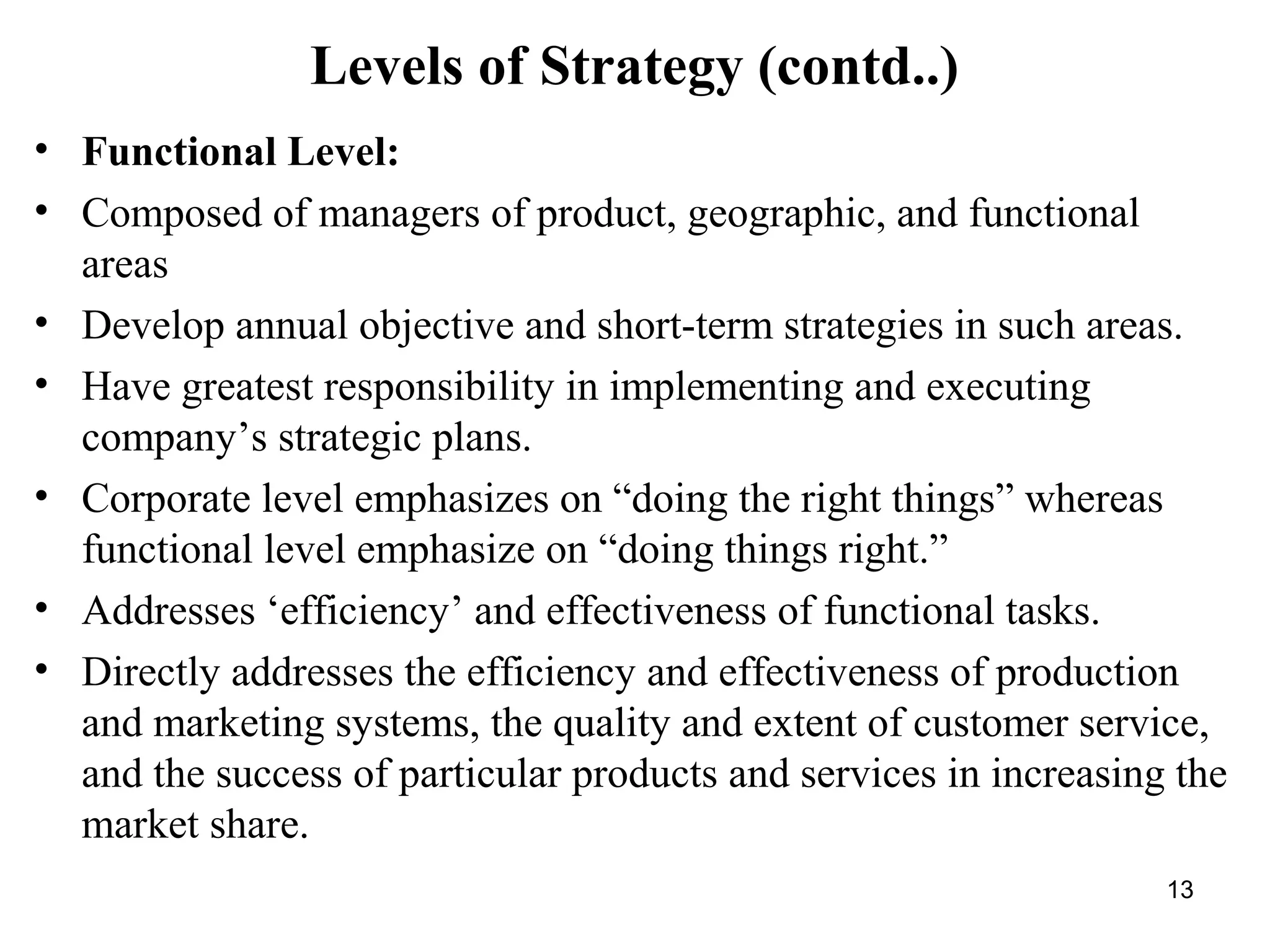 Levels of Strategy (contd..)
• Functional Level:
• Composed of managers of product, geographic, and functional
areas
• Develop annual objective and short-term strategies in such areas.
• Have greatest responsibility in implementing and executing
company’s strategic plans.
• Corporate level emphasizes on “doing the right things” whereas
functional level emphasize on “doing things right.”
• Addresses ‘efficiency’ and effectiveness of functional tasks.
• Directly addresses the efficiency and effectiveness of production
and marketing systems, the quality and extent of customer service,
and the success of particular products and services in increasing the
market share.
13
 
