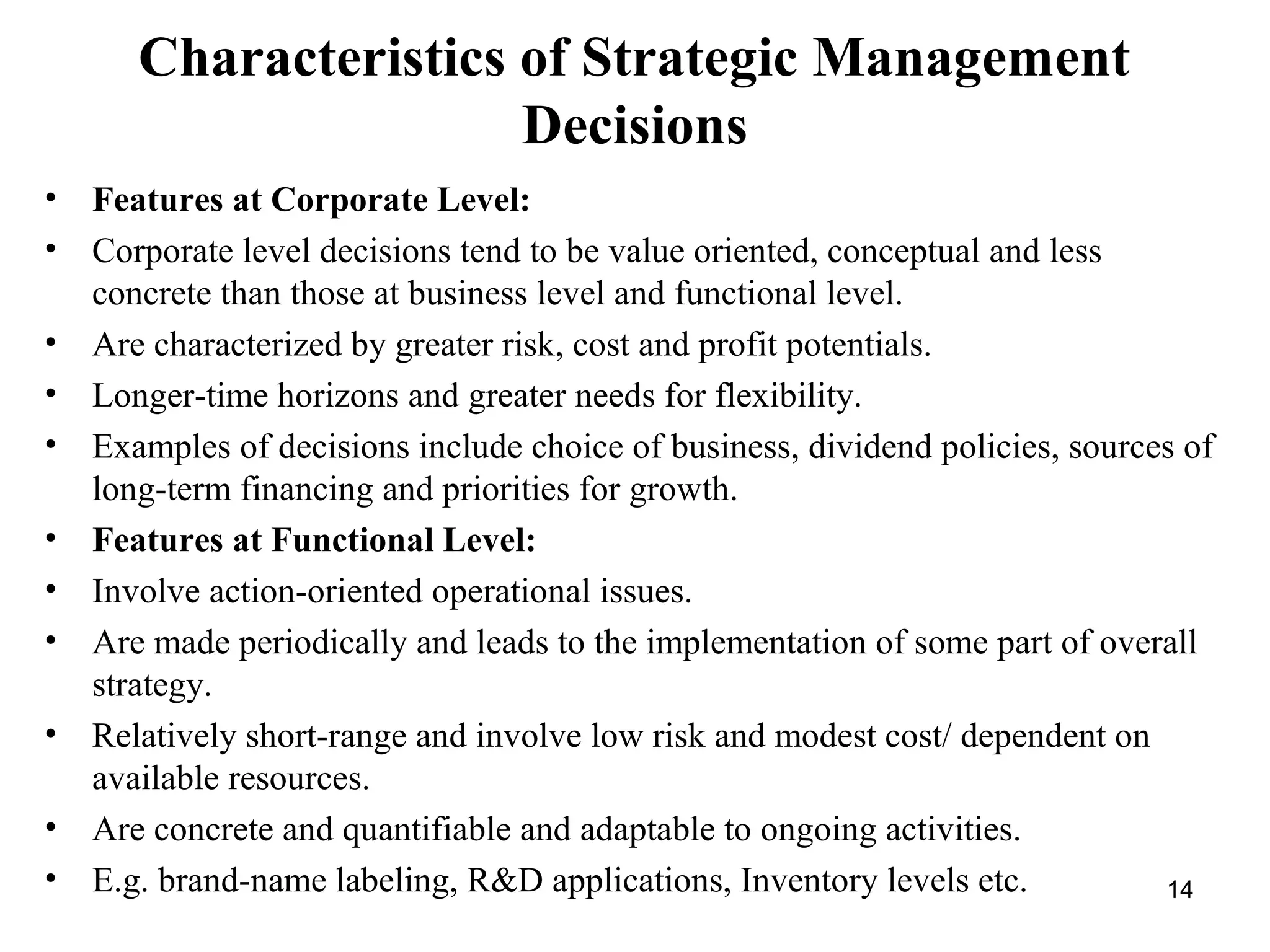 Characteristics of Strategic Management
Decisions
• Features at Corporate Level:
• Corporate level decisions tend to be value oriented, conceptual and less
concrete than those at business level and functional level.
• Are characterized by greater risk, cost and profit potentials.
• Longer-time horizons and greater needs for flexibility.
• Examples of decisions include choice of business, dividend policies, sources of
long-term financing and priorities for growth.
• Features at Functional Level:
• Involve action-oriented operational issues.
• Are made periodically and leads to the implementation of some part of overall
strategy.
• Relatively short-range and involve low risk and modest cost/ dependent on
available resources.
• Are concrete and quantifiable and adaptable to ongoing activities.
• E.g. brand-name labeling, R&D applications, Inventory levels etc. 14
 
