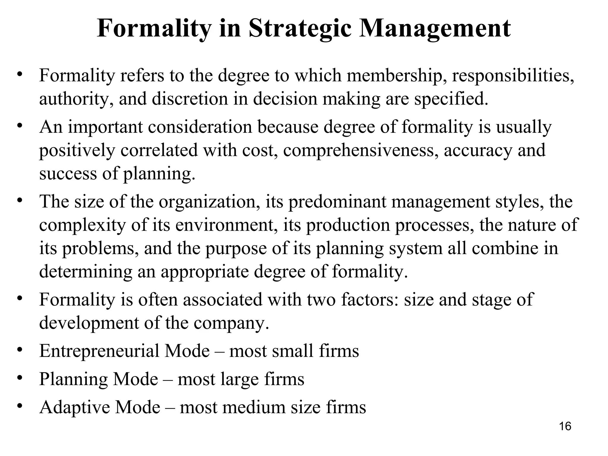 Formality in Strategic Management
• Formality refers to the degree to which membership, responsibilities,
authority, and discretion in decision making are specified.
• An important consideration because degree of formality is usually
positively correlated with cost, comprehensiveness, accuracy and
success of planning.
• The size of the organization, its predominant management styles, the
complexity of its environment, its production processes, the nature of
its problems, and the purpose of its planning system all combine in
determining an appropriate degree of formality.
• Formality is often associated with two factors: size and stage of
development of the company.
• Entrepreneurial Mode – most small firms
• Planning Mode – most large firms
• Adaptive Mode – most medium size firms
16
 