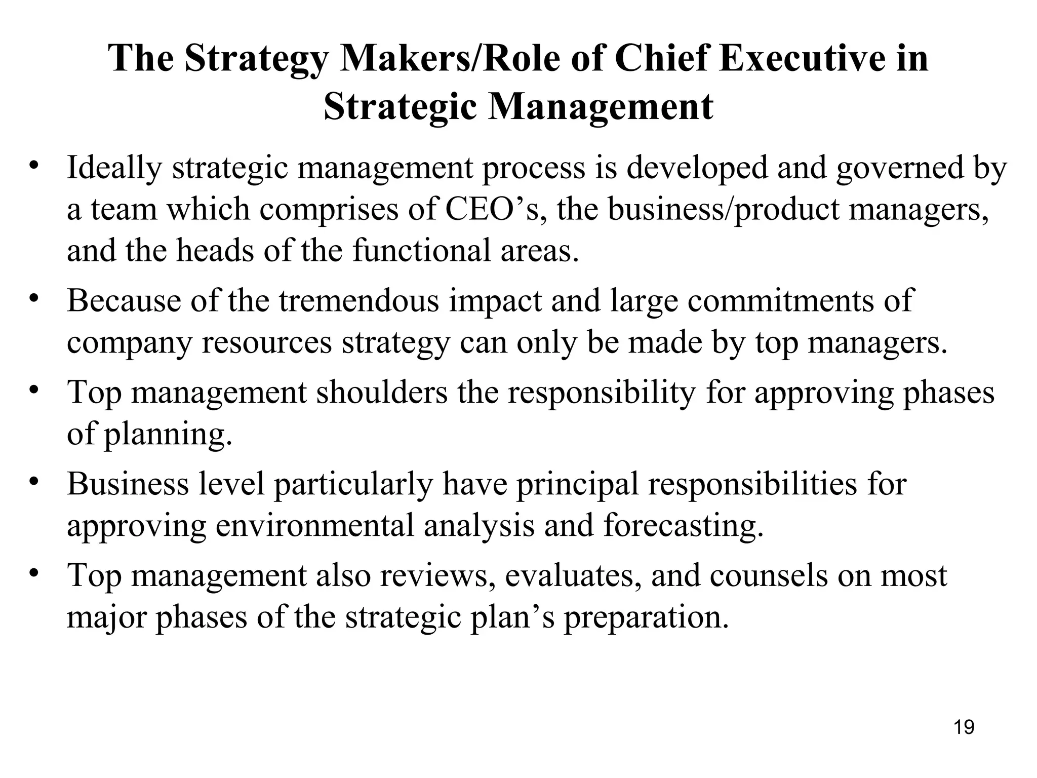 The Strategy Makers/Role of Chief Executive in
Strategic Management
• Ideally strategic management process is developed and governed by
a team which comprises of CEO’s, the business/product managers,
and the heads of the functional areas.
• Because of the tremendous impact and large commitments of
company resources strategy can only be made by top managers.
• Top management shoulders the responsibility for approving phases
of planning.
• Business level particularly have principal responsibilities for
approving environmental analysis and forecasting.
• Top management also reviews, evaluates, and counsels on most
major phases of the strategic plan’s preparation.
19
 