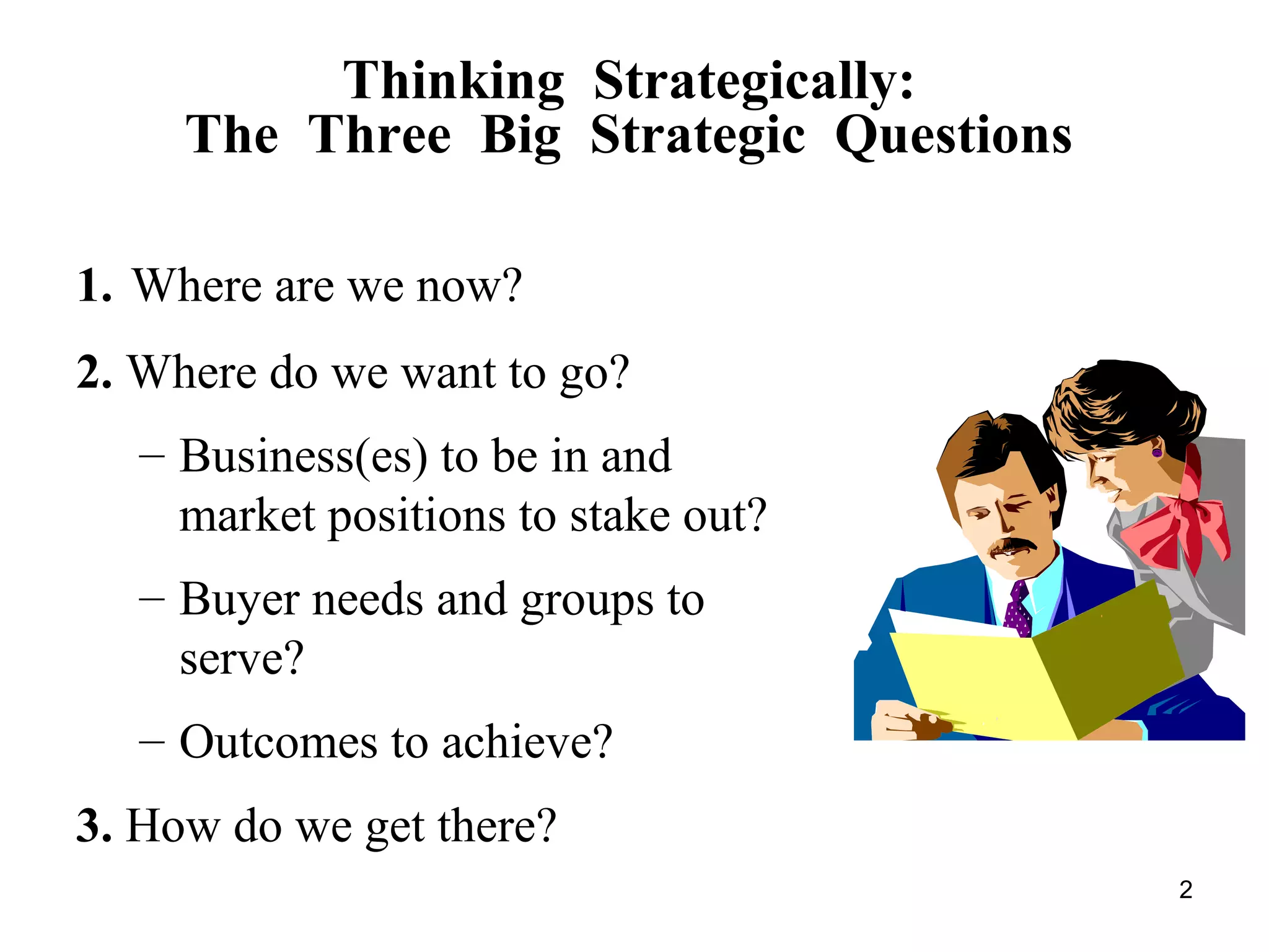 Thinking Strategically:
The Three Big Strategic Questions
1. Where are we now?
2. Where do we want to go?
– Business(es) to be in and
market positions to stake out?
– Buyer needs and groups to
serve?
– Outcomes to achieve?
3. How do we get there?
2
 
