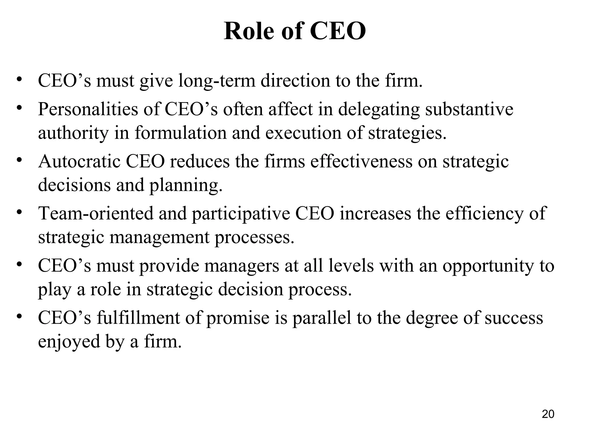 Role of CEO
• CEO’s must give long-term direction to the firm.
• Personalities of CEO’s often affect in delegating substantive
authority in formulation and execution of strategies.
• Autocratic CEO reduces the firms effectiveness on strategic
decisions and planning.
• Team-oriented and participative CEO increases the efficiency of
strategic management processes.
• CEO’s must provide managers at all levels with an opportunity to
play a role in strategic decision process.
• CEO’s fulfillment of promise is parallel to the degree of success
enjoyed by a firm.
20
 