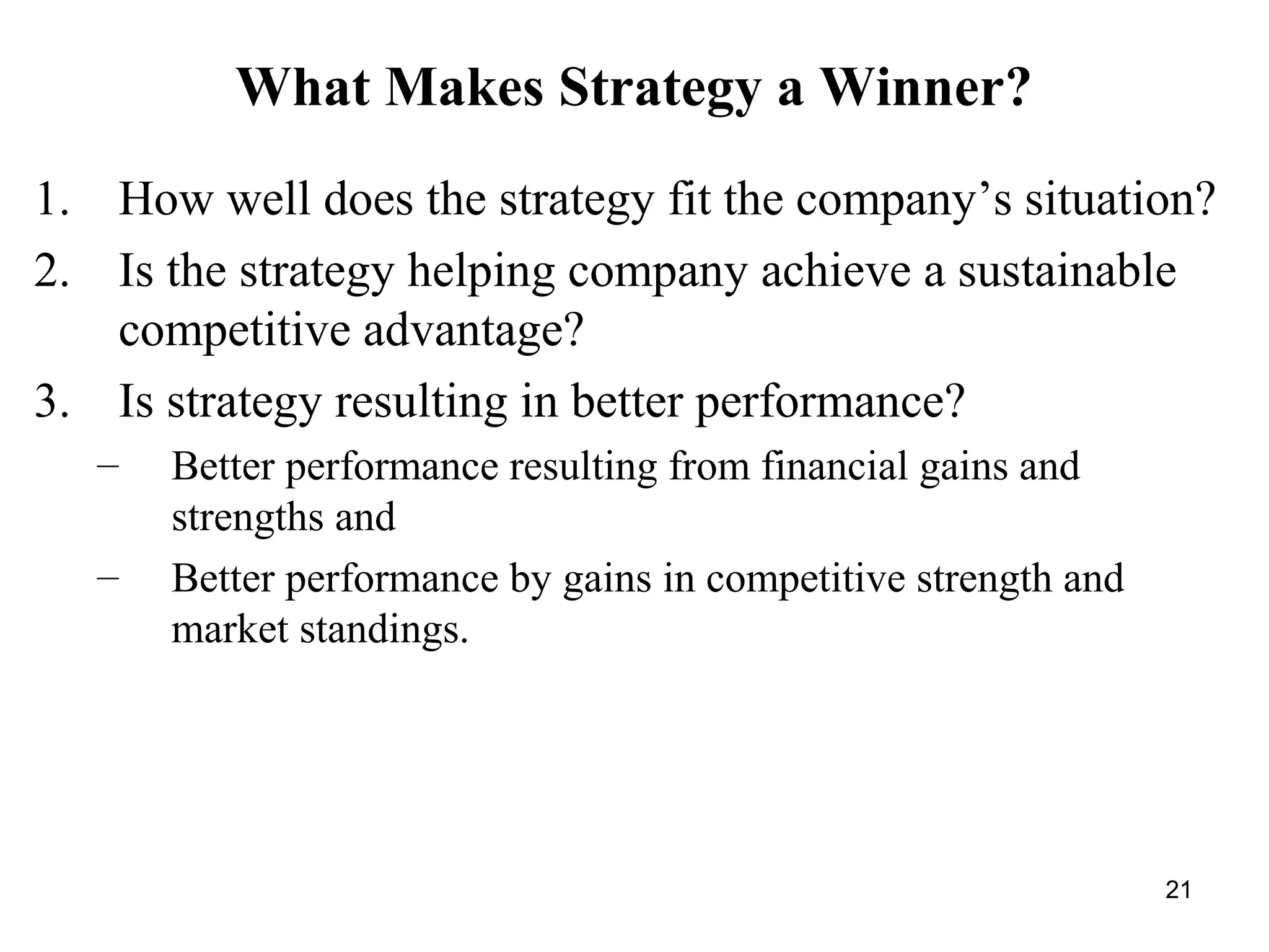 What Makes Strategy a Winner?
1. How well does the strategy fit the company’s situation?
2. Is the strategy helping company achieve a sustainable
competitive advantage?
3. Is strategy resulting in better performance?
– Better performance resulting from financial gains and
strengths and
– Better performance by gains in competitive strength and
market standings.
21
 