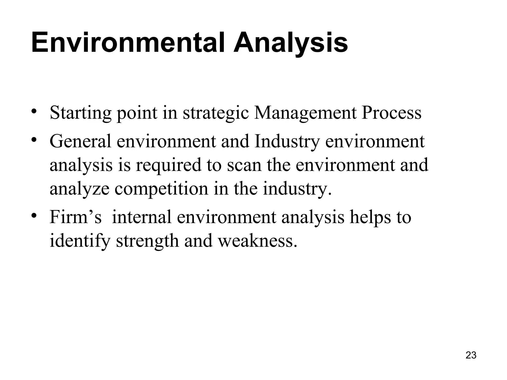 Environmental Analysis
• Starting point in strategic Management Process
• General environment and Industry environment
analysis is required to scan the environment and
analyze competition in the industry.
• Firm’s internal environment analysis helps to
identify strength and weakness.
23
 