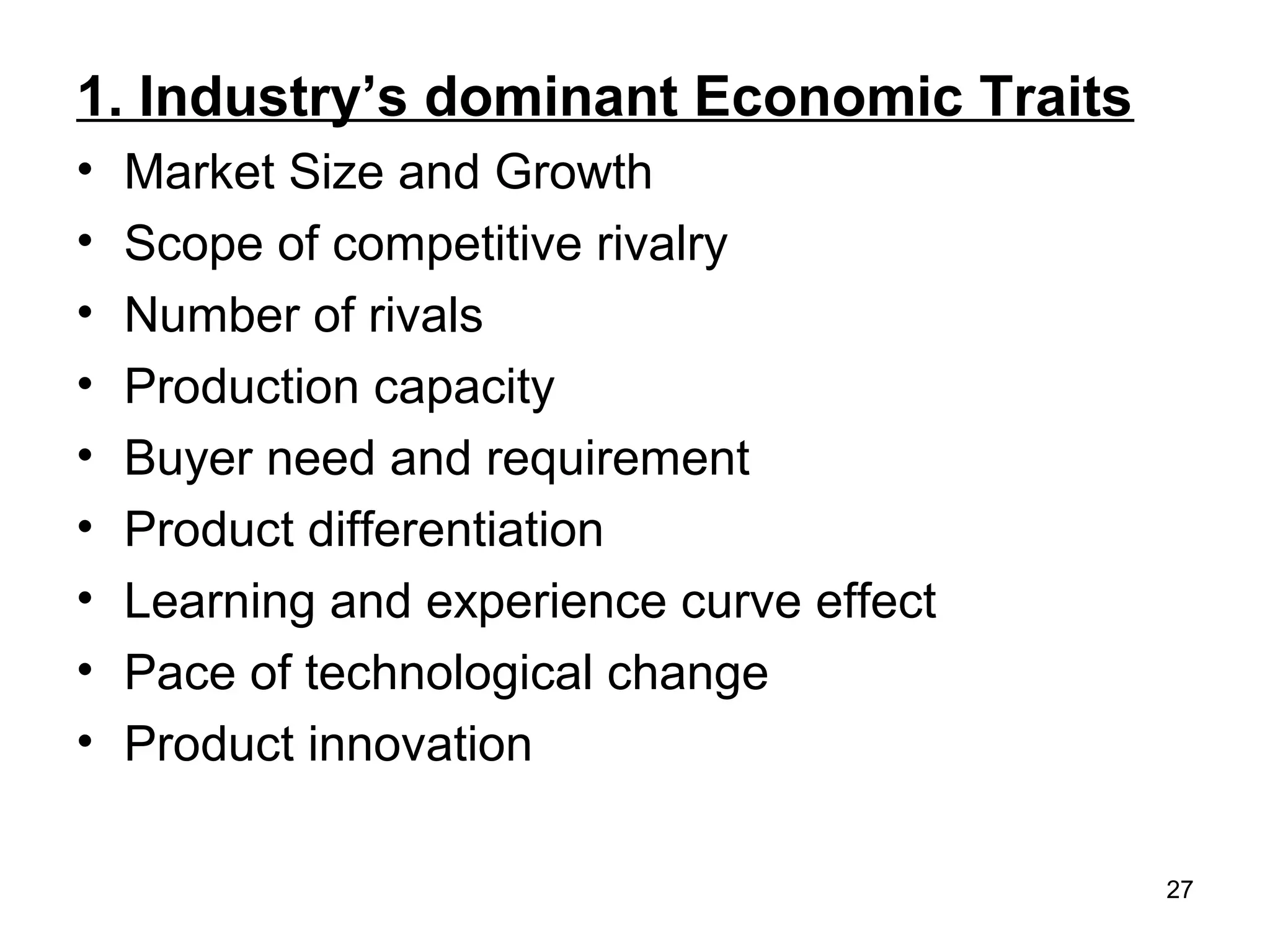 1. Industry’s dominant Economic Traits
• Market Size and Growth
• Scope of competitive rivalry
• Number of rivals
• Production capacity
• Buyer need and requirement
• Product differentiation
• Learning and experience curve effect
• Pace of technological change
• Product innovation
27
 