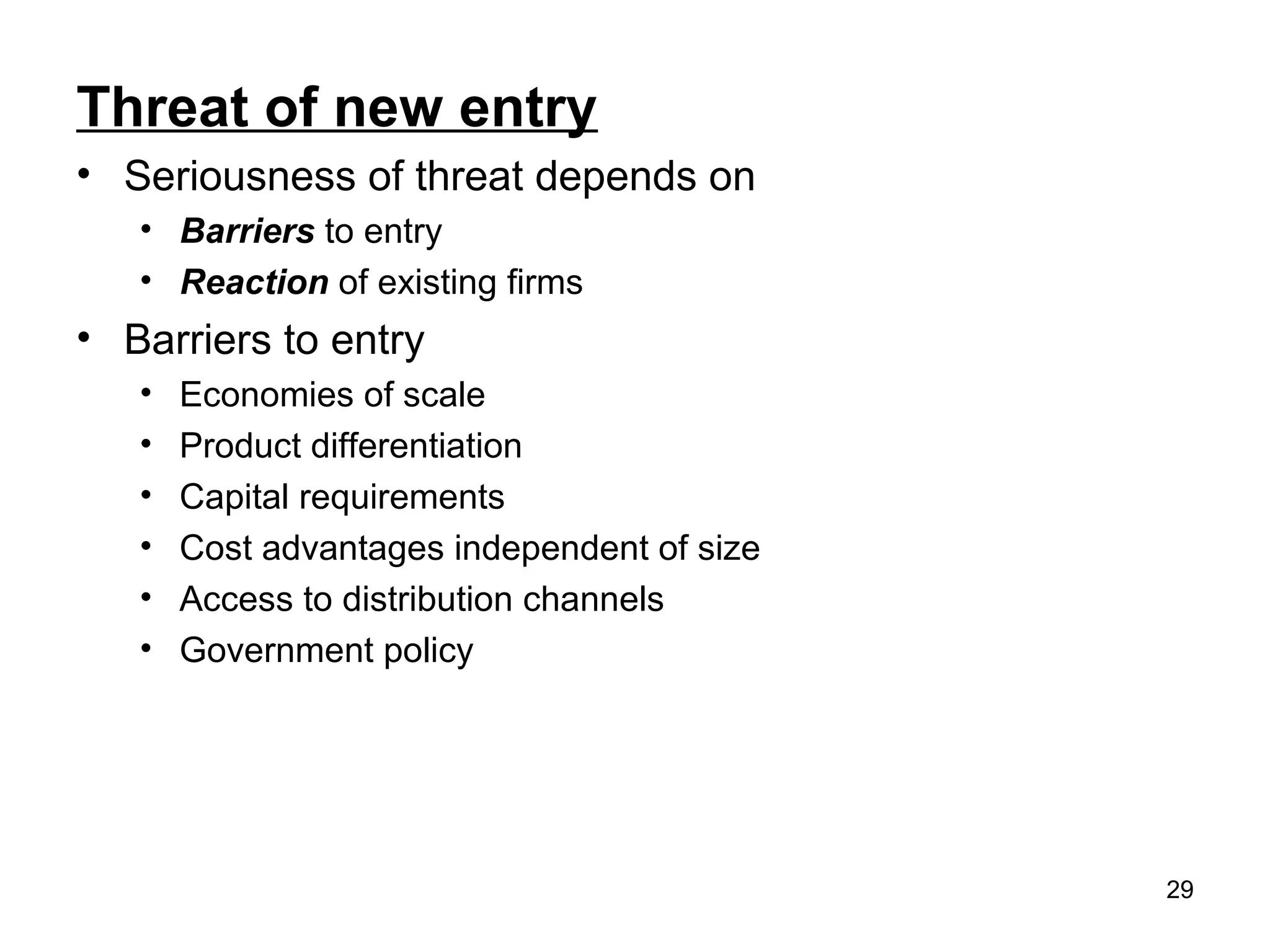 Threat of new entry
• Seriousness of threat depends on
• Barriers to entry
• Reaction of existing firms
• Barriers to entry
• Economies of scale
• Product differentiation
• Capital requirements
• Cost advantages independent of size
• Access to distribution channels
• Government policy
29
 