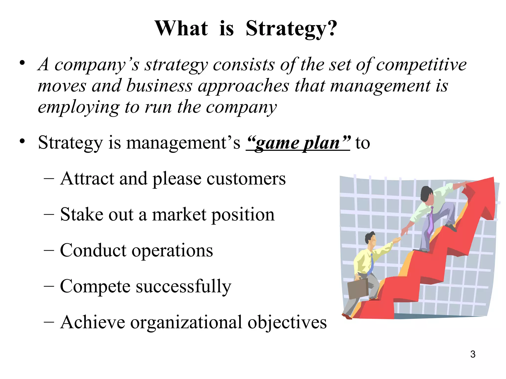• A company’s strategy consists of the set of competitive
moves and business approaches that management is
employing to run the company
• Strategy is management’s “game plan” to
– Attract and please customers
– Stake out a market position
– Conduct operations
– Compete successfully
– Achieve organizational objectives
What is Strategy?
3
 