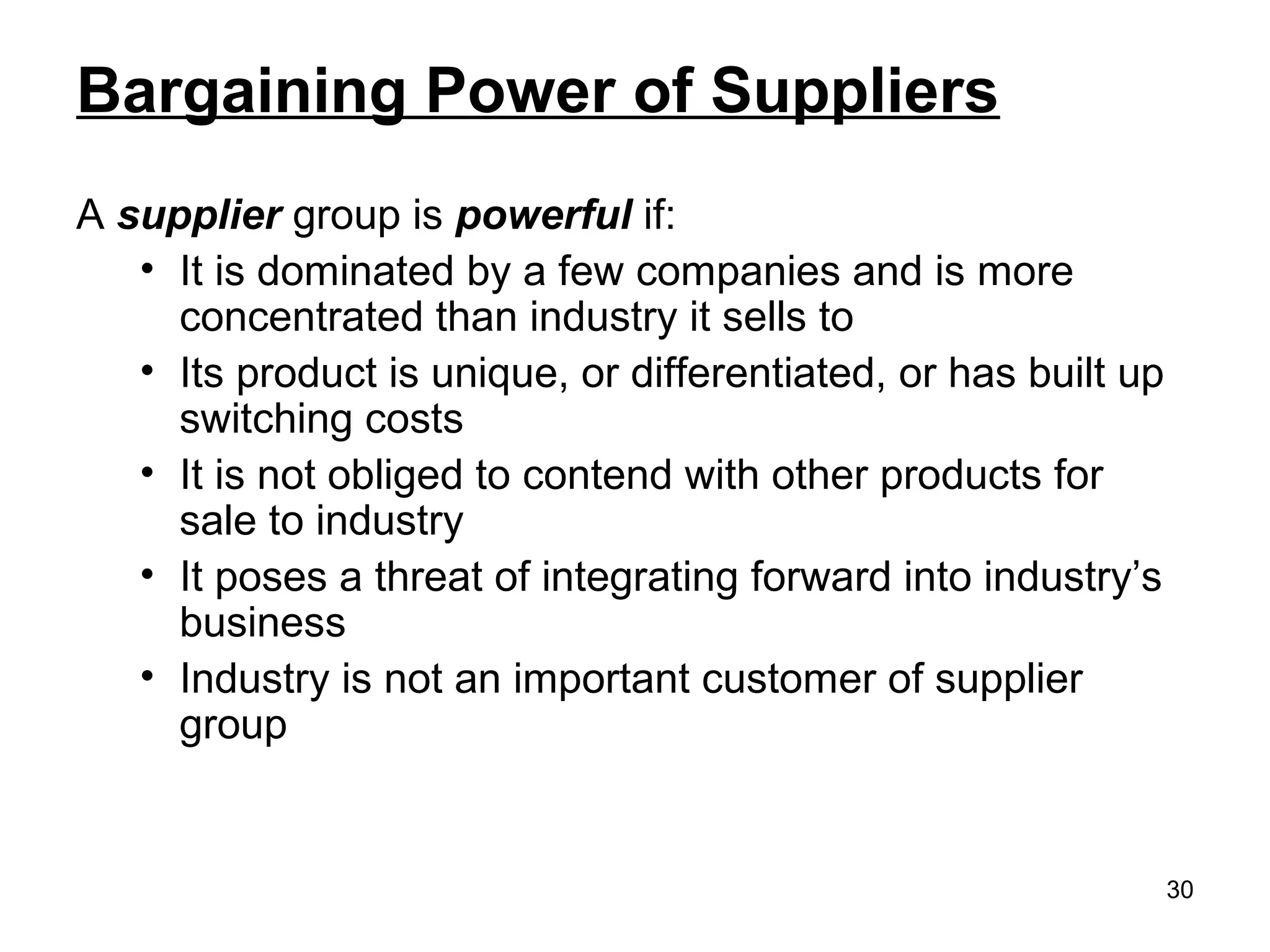 Bargaining Power of Suppliers
A supplier group is powerful if:
• It is dominated by a few companies and is more
concentrated than industry it sells to
• Its product is unique, or differentiated, or has built up
switching costs
• It is not obliged to contend with other products for
sale to industry
• It poses a threat of integrating forward into industry’s
business
• Industry is not an important customer of supplier
group
30
 