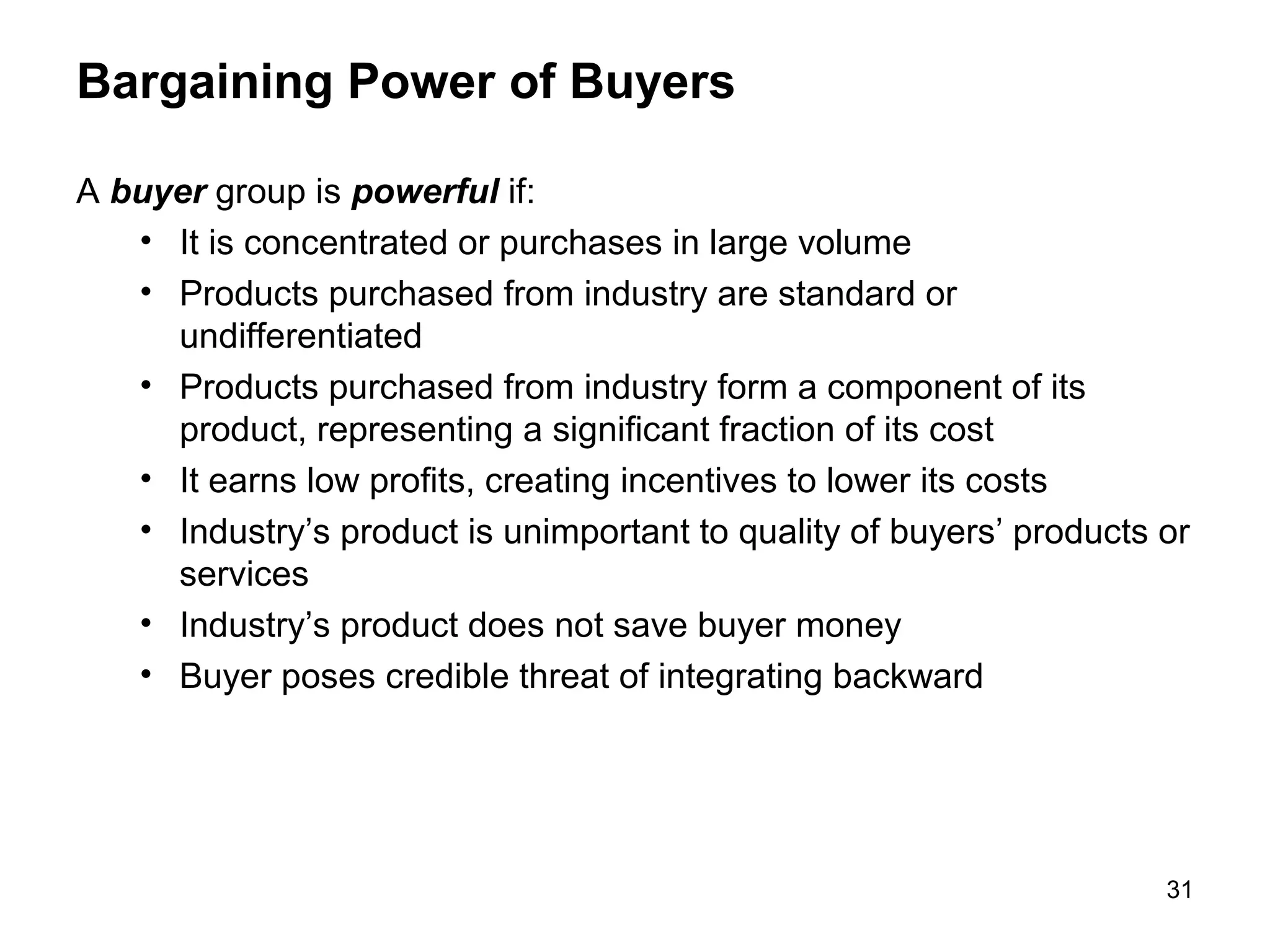 Bargaining Power of Buyers
A buyer group is powerful if:
• It is concentrated or purchases in large volume
• Products purchased from industry are standard or
undifferentiated
• Products purchased from industry form a component of its
product, representing a significant fraction of its cost
• It earns low profits, creating incentives to lower its costs
• Industry’s product is unimportant to quality of buyers’ products or
services
• Industry’s product does not save buyer money
• Buyer poses credible threat of integrating backward
31
 