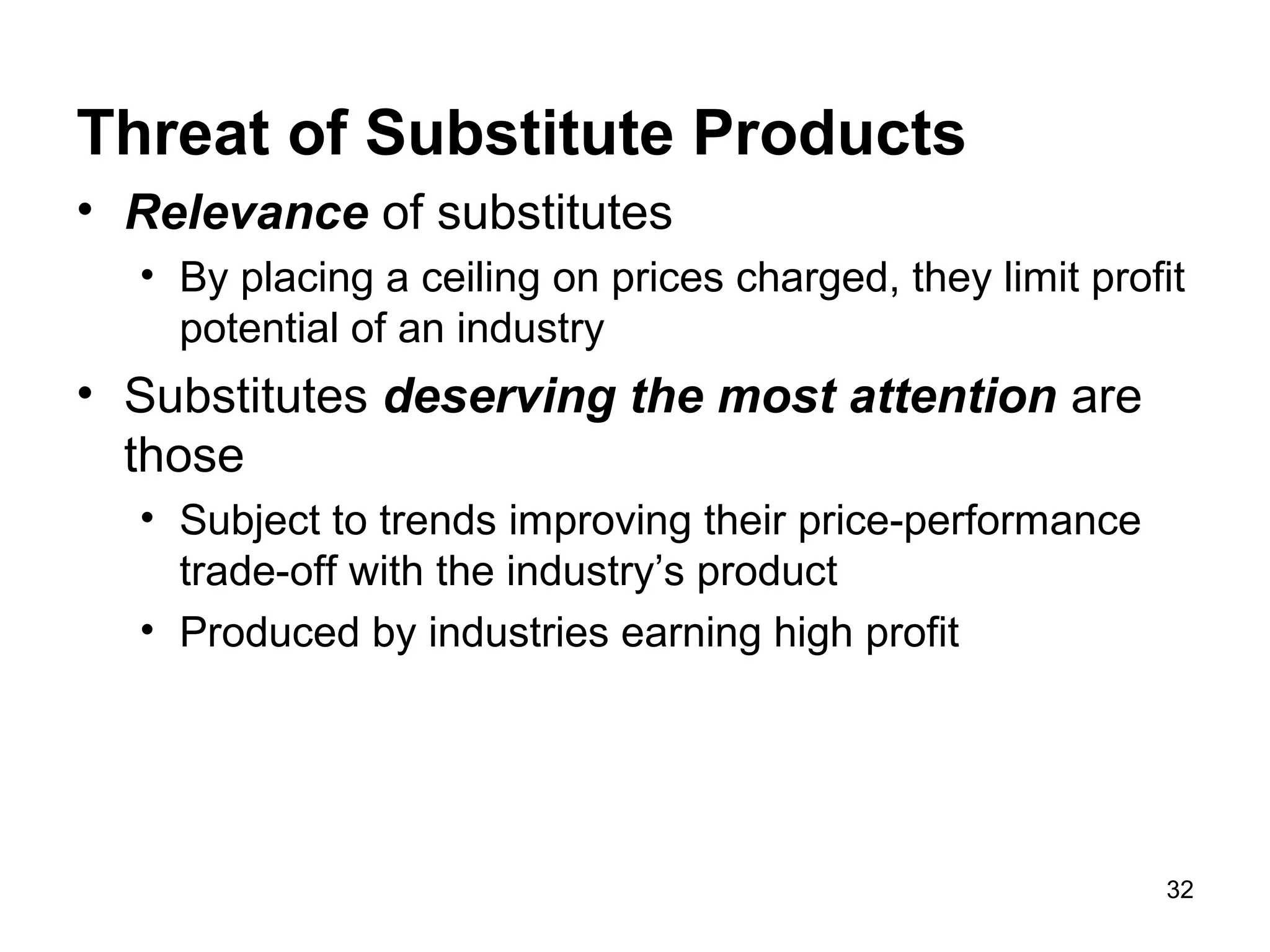 Threat of Substitute Products
• Relevance of substitutes
• By placing a ceiling on prices charged, they limit profit
potential of an industry
• Substitutes deserving the most attention are
those
• Subject to trends improving their price-performance
trade-off with the industry’s product
• Produced by industries earning high profit
32
 
