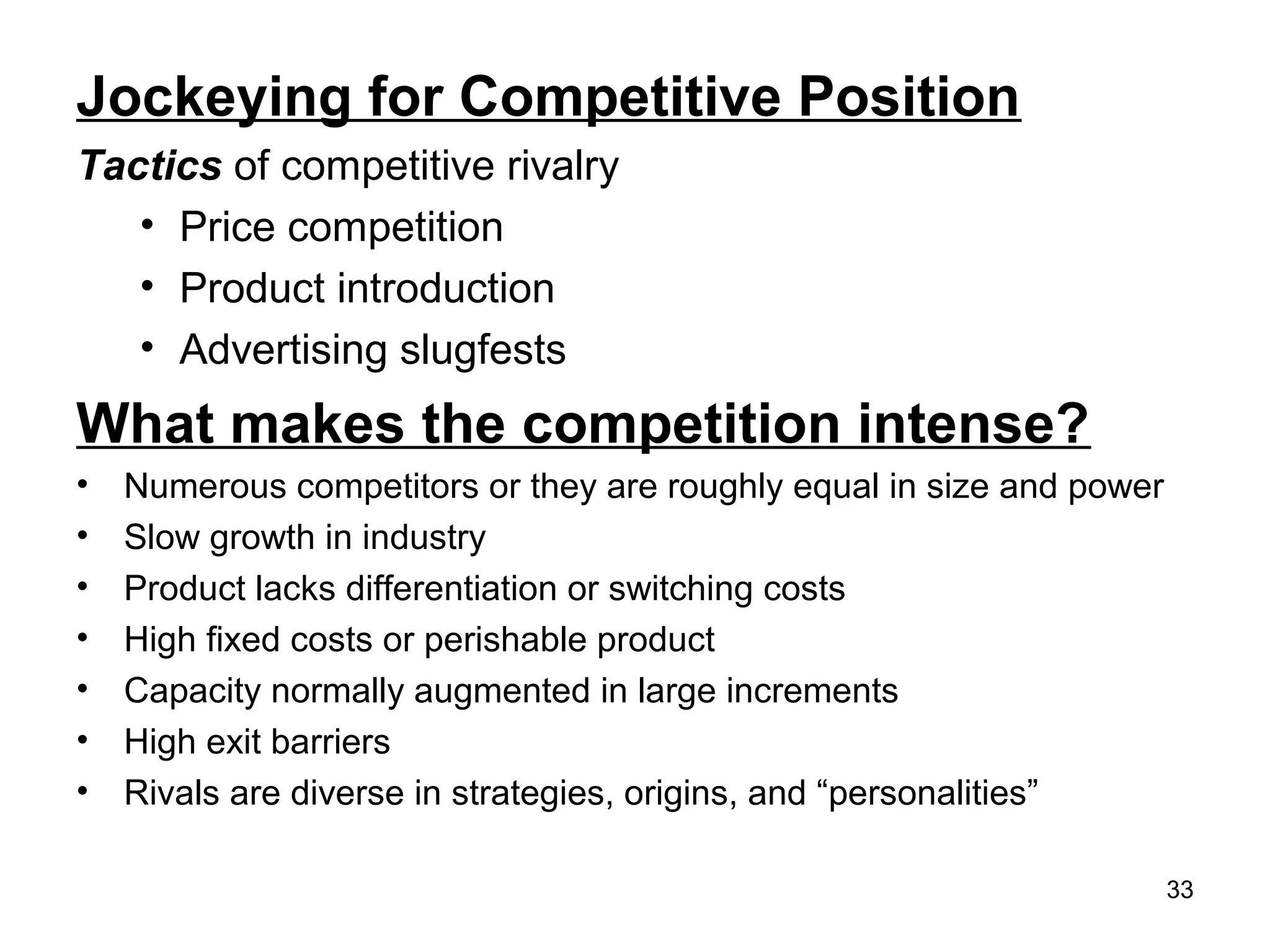 Jockeying for Competitive Position
Tactics of competitive rivalry
• Price competition
• Product introduction
• Advertising slugfests
What makes the competition intense?
• Numerous competitors or they are roughly equal in size and power
• Slow growth in industry
• Product lacks differentiation or switching costs
• High fixed costs or perishable product
• Capacity normally augmented in large increments
• High exit barriers
• Rivals are diverse in strategies, origins, and “personalities”
33
 
