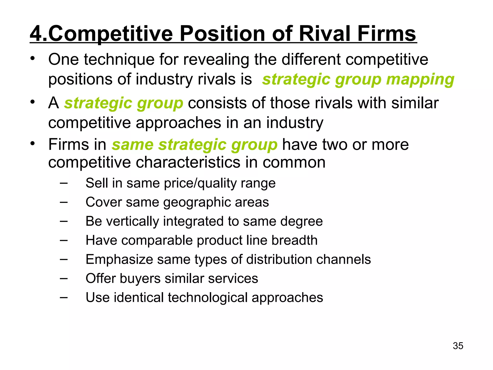 4.Competitive Position of Rival Firms
• One technique for revealing the different competitive
positions of industry rivals is strategic group mapping
• A strategic group consists of those rivals with similar
competitive approaches in an industry
• Firms in same strategic group have two or more
competitive characteristics in common
– Sell in same price/quality range
– Cover same geographic areas
– Be vertically integrated to same degree
– Have comparable product line breadth
– Emphasize same types of distribution channels
– Offer buyers similar services
– Use identical technological approaches
35
 