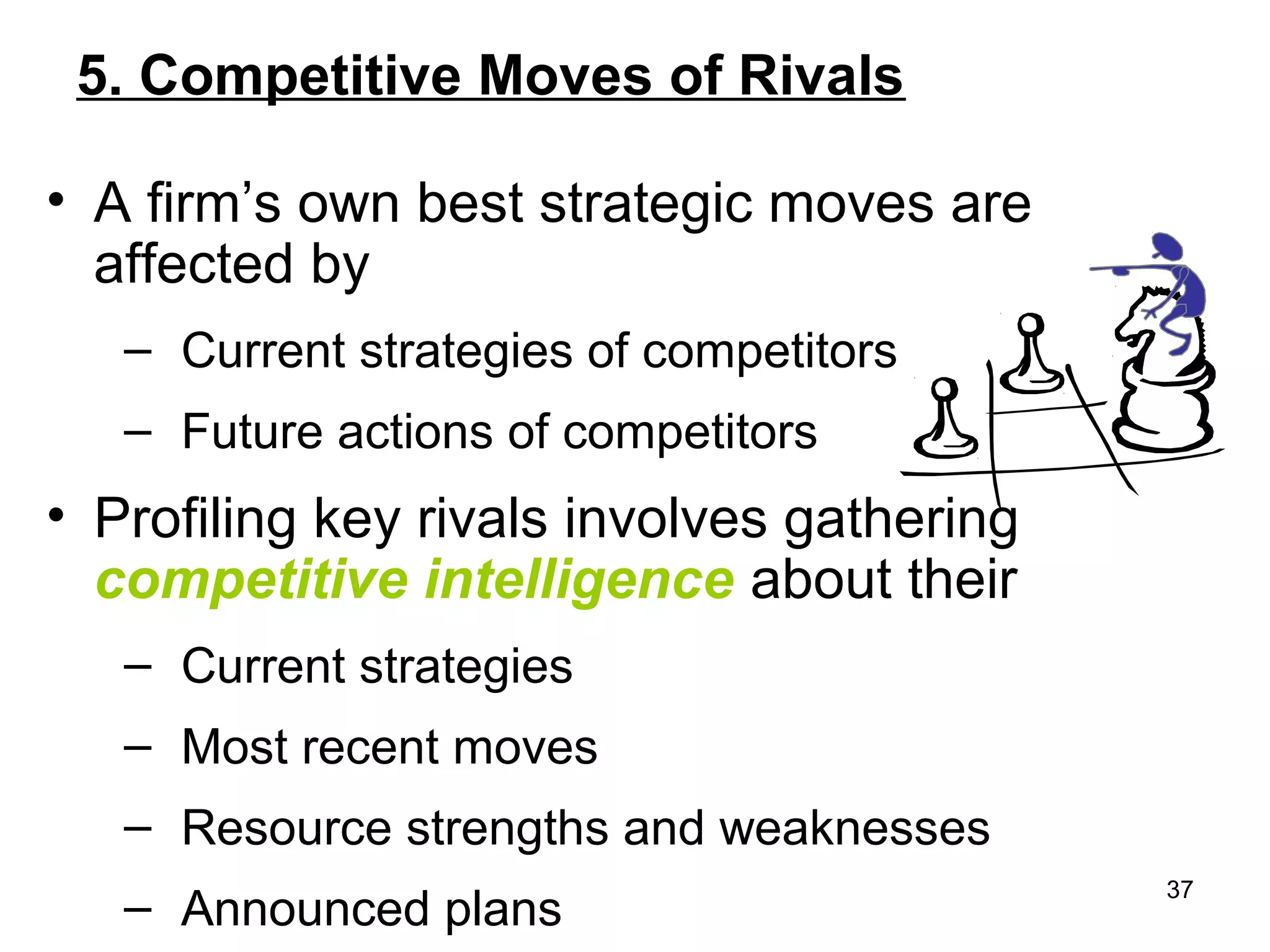 5. Competitive Moves of Rivals
• A firm’s own best strategic moves are
affected by
– Current strategies of competitors
– Future actions of competitors
• Profiling key rivals involves gathering
competitive intelligence about their
– Current strategies
– Most recent moves
– Resource strengths and weaknesses
– Announced plans
37
 