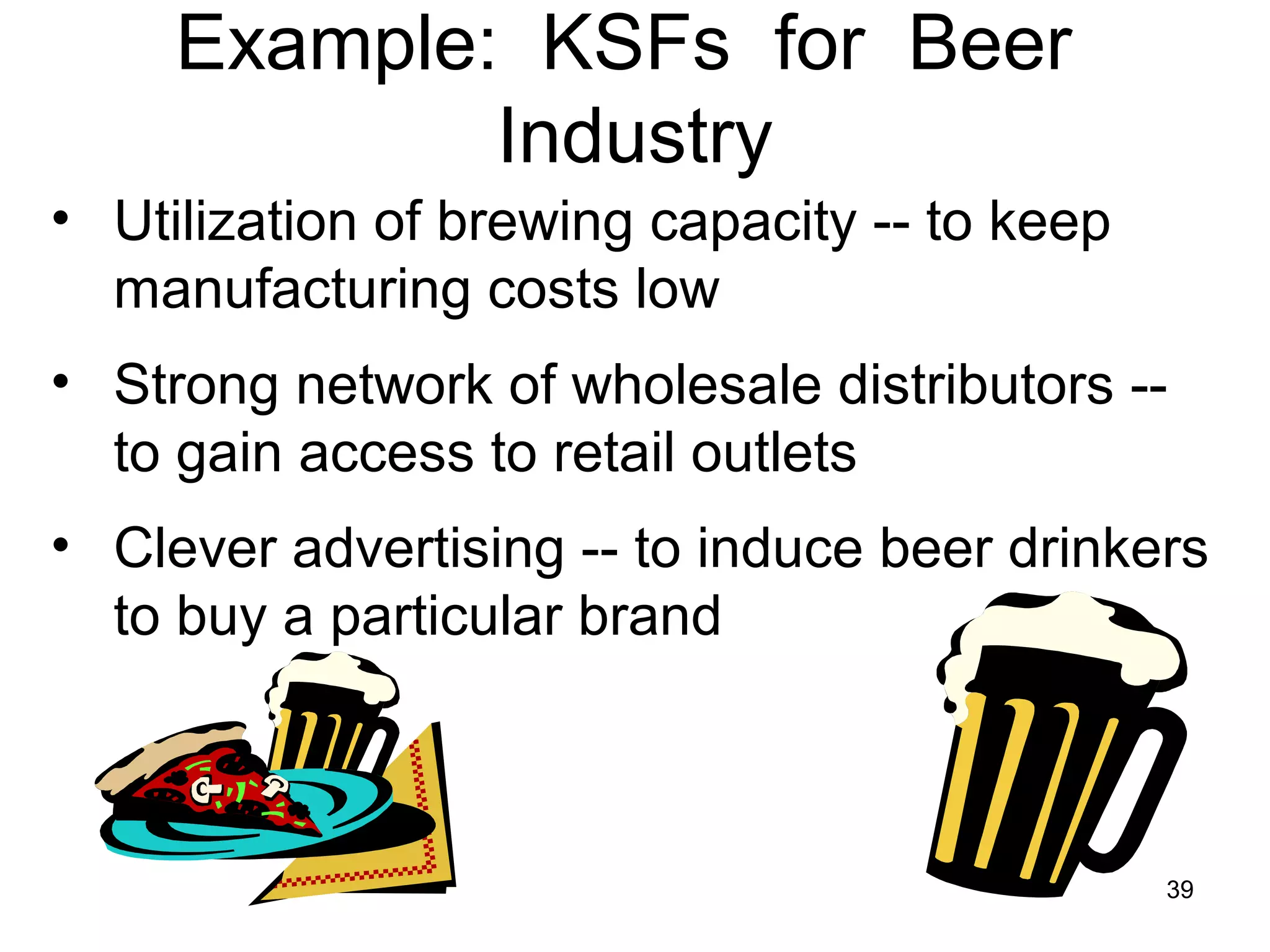 Example: KSFs for Beer
Industry
• Utilization of brewing capacity -- to keep
manufacturing costs low
• Strong network of wholesale distributors --
to gain access to retail outlets
• Clever advertising -- to induce beer drinkers
to buy a particular brand
39
 