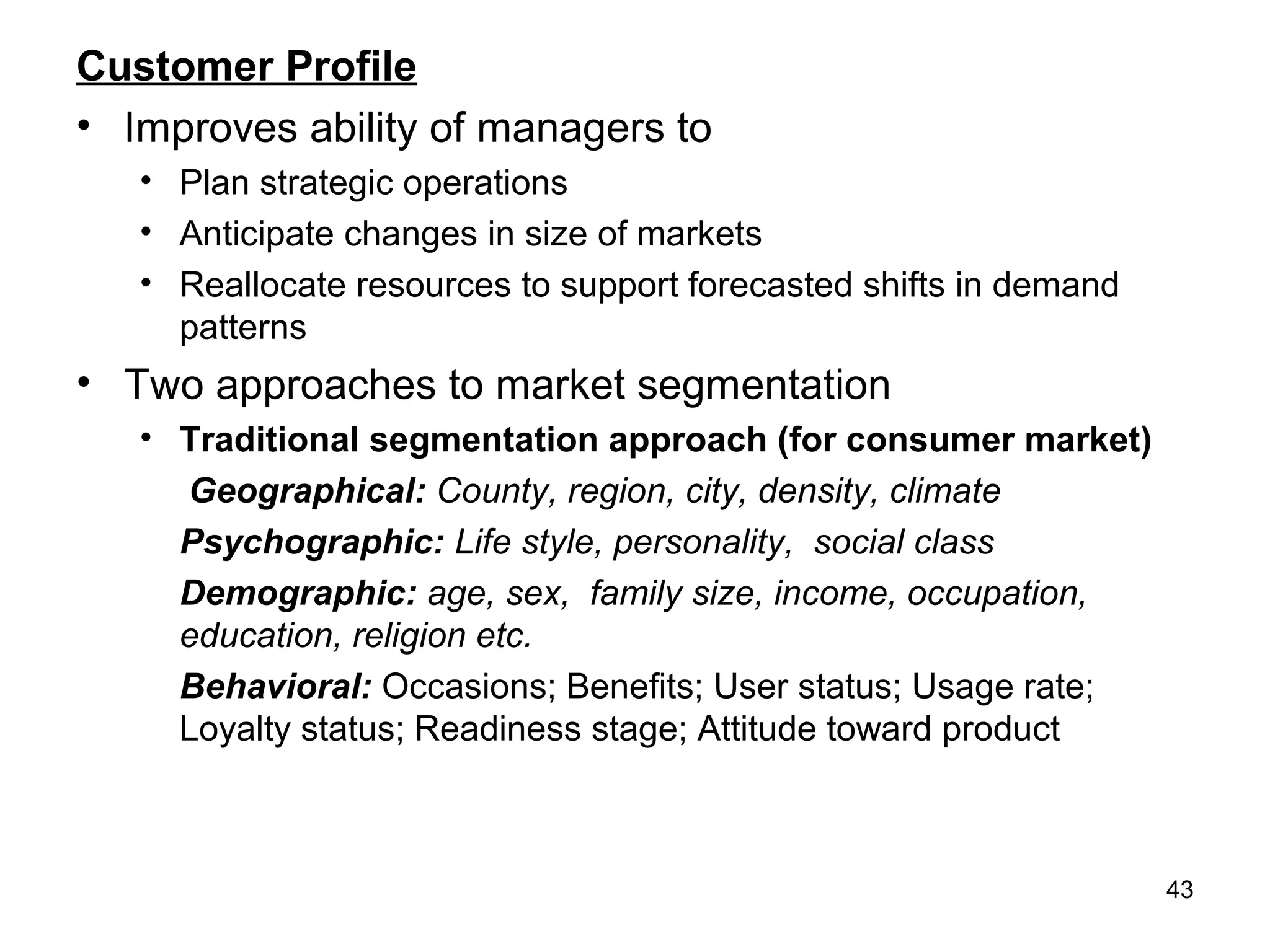 Customer Profile
• Improves ability of managers to
• Plan strategic operations
• Anticipate changes in size of markets
• Reallocate resources to support forecasted shifts in demand
patterns
• Two approaches to market segmentation
• Traditional segmentation approach (for consumer market)
Geographical: County, region, city, density, climate
Psychographic: Life style, personality, social class
Demographic: age, sex, family size, income, occupation,
education, religion etc.
Behavioral: Occasions; Benefits; User status; Usage rate;
Loyalty status; Readiness stage; Attitude toward product
43
 