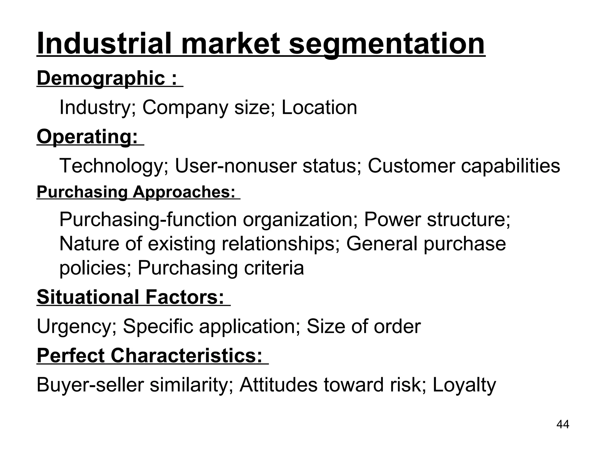 Industrial market segmentation
Demographic :
Industry; Company size; Location
Operating:
Technology; User-nonuser status; Customer capabilities
Purchasing Approaches:
Purchasing-function organization; Power structure;
Nature of existing relationships; General purchase
policies; Purchasing criteria
Situational Factors:
Urgency; Specific application; Size of order
Perfect Characteristics:
Buyer-seller similarity; Attitudes toward risk; Loyalty
44
 