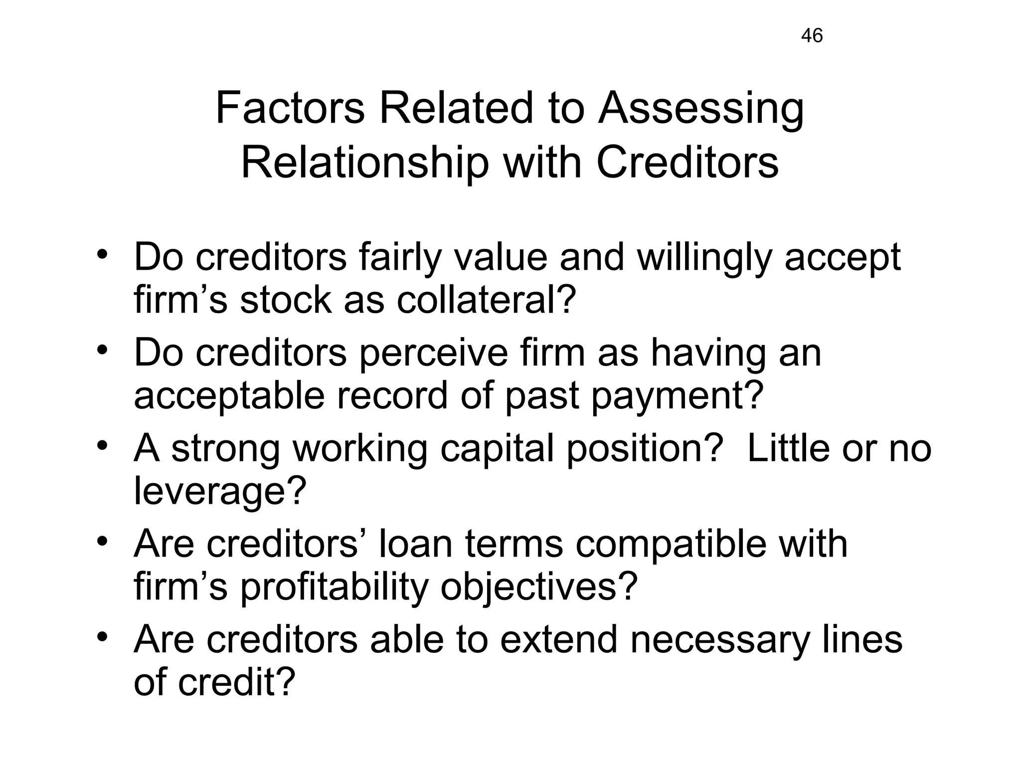 46
Factors Related to Assessing
Relationship with Creditors
• Do creditors fairly value and willingly accept
firm’s stock as collateral?
• Do creditors perceive firm as having an
acceptable record of past payment?
• A strong working capital position? Little or no
leverage?
• Are creditors’ loan terms compatible with
firm’s profitability objectives?
• Are creditors able to extend necessary lines
of credit?
 