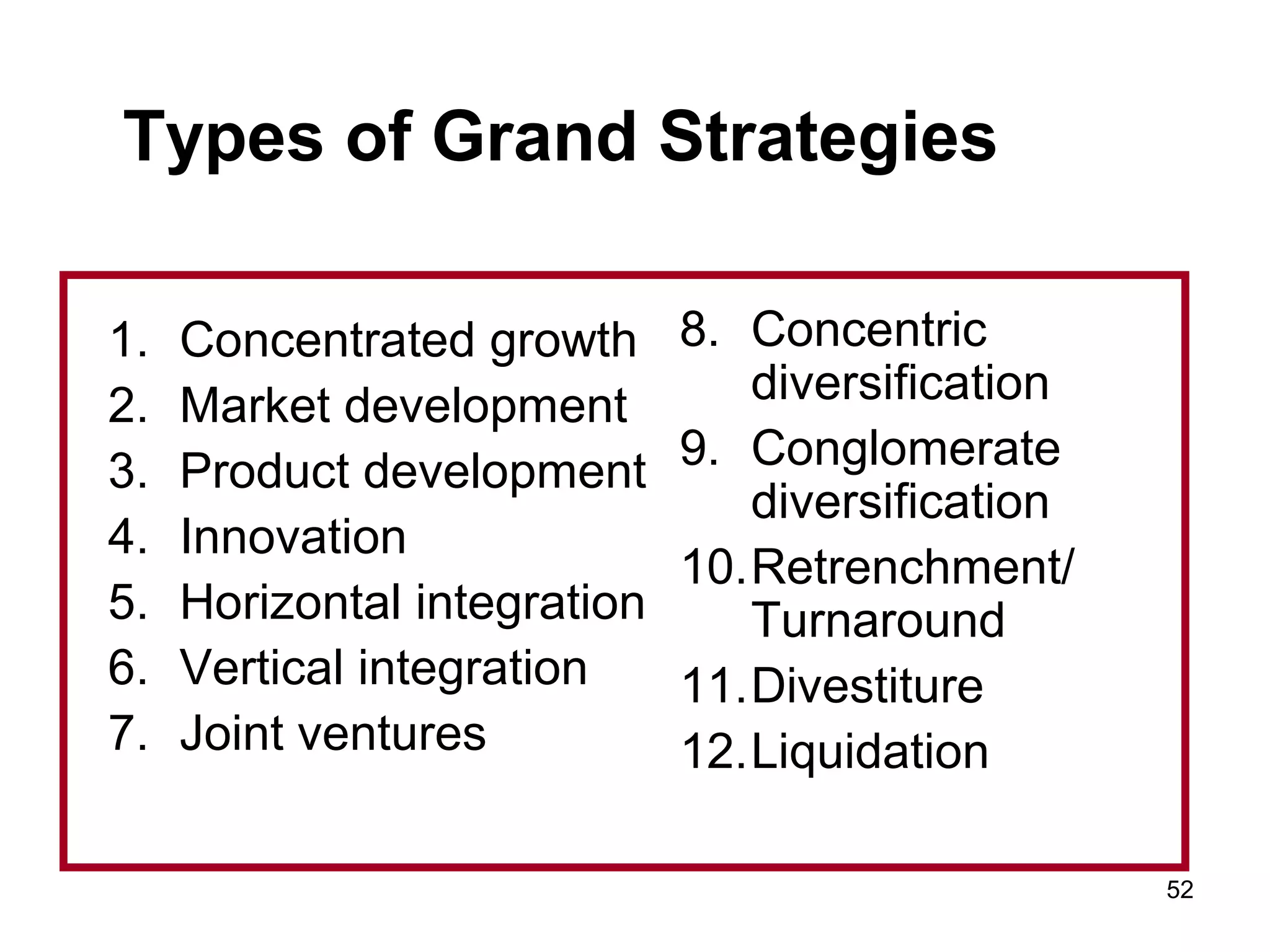 Types of Grand Strategies
1. Concentrated growth
2. Market development
3. Product development
4. Innovation
5. Horizontal integration
6. Vertical integration
7. Joint ventures
8. Concentric
diversification
9. Conglomerate
diversification
10.Retrenchment/
Turnaround
11.Divestiture
12.Liquidation
52
 