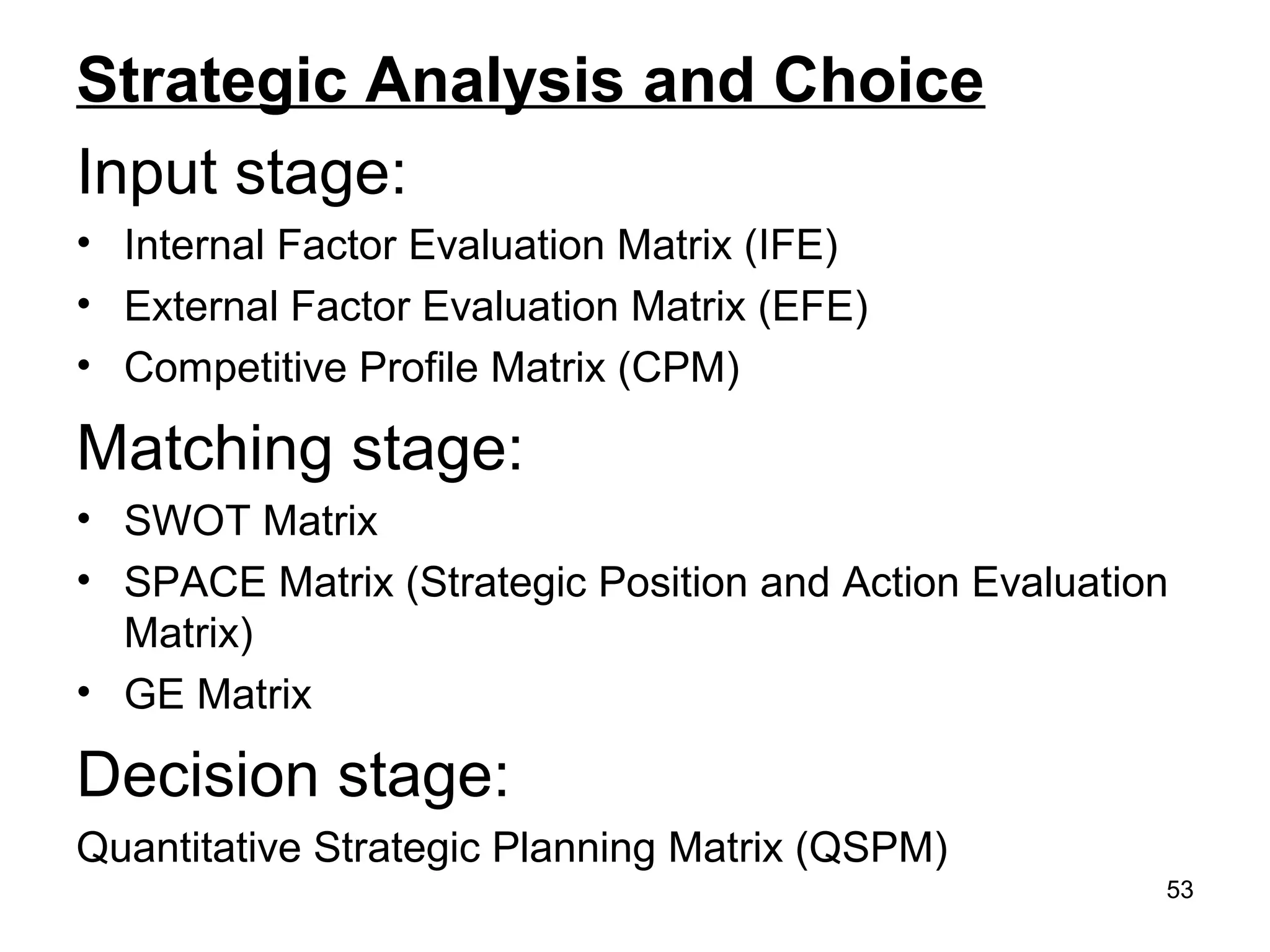Strategic Analysis and Choice
Input stage:
• Internal Factor Evaluation Matrix (IFE)
• External Factor Evaluation Matrix (EFE)
• Competitive Profile Matrix (CPM)
Matching stage:
• SWOT Matrix
• SPACE Matrix (Strategic Position and Action Evaluation
Matrix)
• GE Matrix
Decision stage:
Quantitative Strategic Planning Matrix (QSPM)
53
 