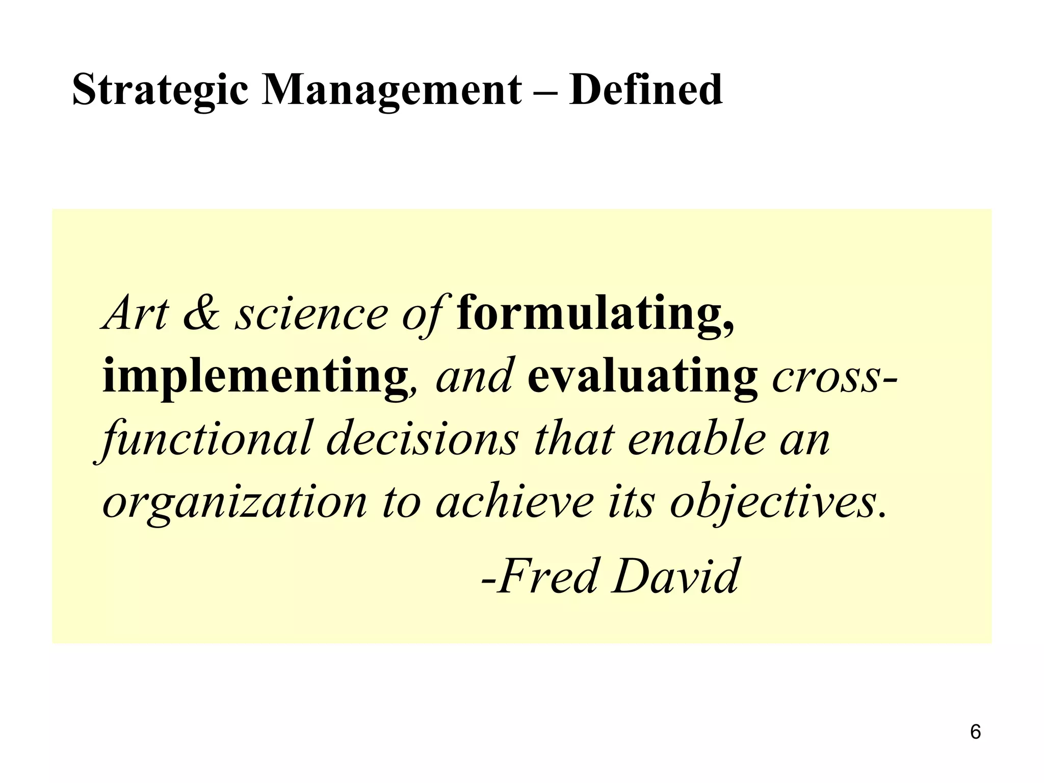 Art & science of formulating,
implementing, and evaluating cross-
functional decisions that enable an
organization to achieve its objectives.
-Fred David
Strategic Management – Defined
6
 