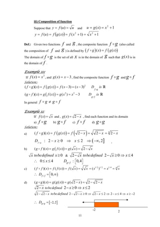 iii) Composition of function
Suppose that uufy == )( and 1)( 2
+== xxgu
( ) 1)1()()( 22
+=+=== xxfxgfufy
Def.: Given two functions andf g , the composite function f g (also called
the composition of andf g ) is defined by ( ) ( )( ) ( )f g x f g x=
The domain of f g is the set of all is in the domain ofx g such that is in
the domain of .
)(xg
f
Example 10:
2
)( xxf =If , and 3)( −= xxg , find the composite function f g and fg
Solution:-
( ) 2
( )( ) ( ) ( 3) ( 3)
f g
f g x f g x f x x D is= = − = − R
( ) 2 2
( )( ) ( ) ( ) 3
g f
g f x g f x g x x D is= = = − R
In general f g g f≠
Example 11:
If ( )f x x= and , ( ) 2g x x= − , find each function and its domain
a) f g b) fg c) f d)f g g
Solution:-
( )a) ( ) 4
( )( ) ( ) 2 2 2f g x f g x f x x x= = − = − = −
( ]: 2 0 2 , 2f g
D x x− ≥ ⇒ ≤ ⇒ −∞ ,
b) ( )( )( ) ( ) ( ) 2g f x g f x g x x= = = −
0x tobedefined x ≥ & 2 2 0x tobedefined x x 4− − ≥ ⇒ ≤
0 4x∴ ≤ ≤ : 0,4g fD ⎡ ⎤
⎣ ⎦
c)
1/ 2 1/ 2 1/ 4 4
( )( ) ( ( )) ( ) ( )f f x f f x f x x x x x= = = = = =
)0,f fD ⎡
⎣
∴ = ∞
d) ( )( ) ( ( )) ( 2 ) 2 2g g x g g x g x x= = − = − −
2 2 0tobedefinedx x− − ≥ 2x⇒ ≤
2 2 2 2 0 2 2 2 4x x x xtobedefined− − − − ≥ ⇒ − ≤ ⇒ − ≤ ⇒ ≥ −2x
[ ]2,2g gD −∴ =
11
-2
2
 